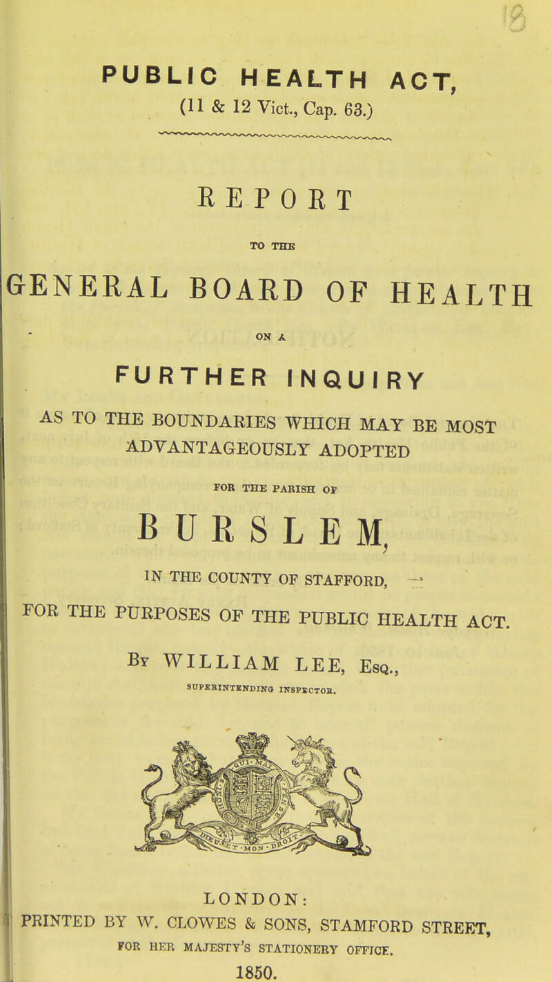 PUBLIC HEALTH ACT, (II & 12 Vict., Cap. 63.) REPORT TO THE GENERAL BOARD OF HEALTH ON A FURTHER INQUIRY AS TO THE BOUNDARIES WHICH MAY BE MOST ADVANTAGEOUSLY ADOPTED FOB THE PARISH OF B U R S L E M, IN THE COUNTY OP STAFFORD, — FOR THE PURPOSES OF THE PUBLIC HEALTH ACT. By WILLIAM LEE, Esq., SOPERINTENDINO IITSPSCTOB. LONDON: PRINTED BY W. CLOWES & SONS, STAMFORD STREET, FOR HER majesty's STATIONERY OFFICE. 1850.