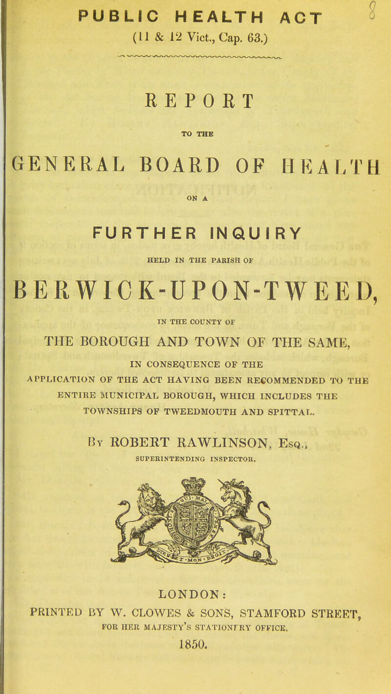PUBLIC HEALTH ACT (11 & 12 Vict., Cap. 63.) REPORT TO THE GENERAL BOARD OF HEALTH ON A FURTHER INQUIRY HELD IN THE PARISH OF BERWICK-UPON-TWEED, IN THE COUNTY OF THE BOROUGH AND TOWN OF THE SAME, IN CONSEQUENCE OF THE APPLICATION OF THE ACT HAVING BEEN RECOMMENDED TO THE ENTIRE MUNICIPAL BOROUGH, WHICH INCLUDES THE TOWNSHIPS OF TWEEDMOUTH AND SPITTAL. By ROBERT RAWLINSON, Esq., SUPERINTENDING INSPECTOR. LONDON: PRINTED BY W. CLOWES & SONS, STAMFORD STREET, FOR HER MAJESTY'S STATIONTRY OFFICE. 1850.