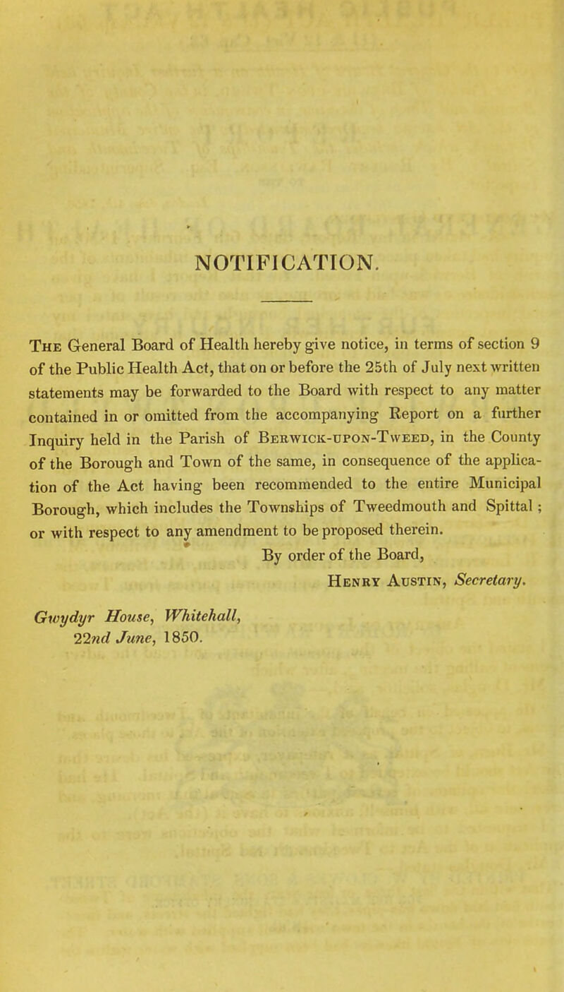 NOTIFICATION. The General Board of Health hereby give notice, in terms of section 9 of the Public Health Act, that on or before the 25th of July next written statements may be forwarded to the Board with respect to any matter contained in or omitted from the accompanying Report on a further Inquiry held in the Parish of Berwick-upon-Tweed, in the County of the Borough and Town of the same, in consequence of the applica- tion of the Act having been recommended to the entire Municipal Borough, which includes the Townships of Tweedmouth and Spittal; or with respect to any amendment to be proposed therein. By order of the Board, Henry Austin, Secretary. Gwydyr House, Whitehall, 22nd June, 1850.