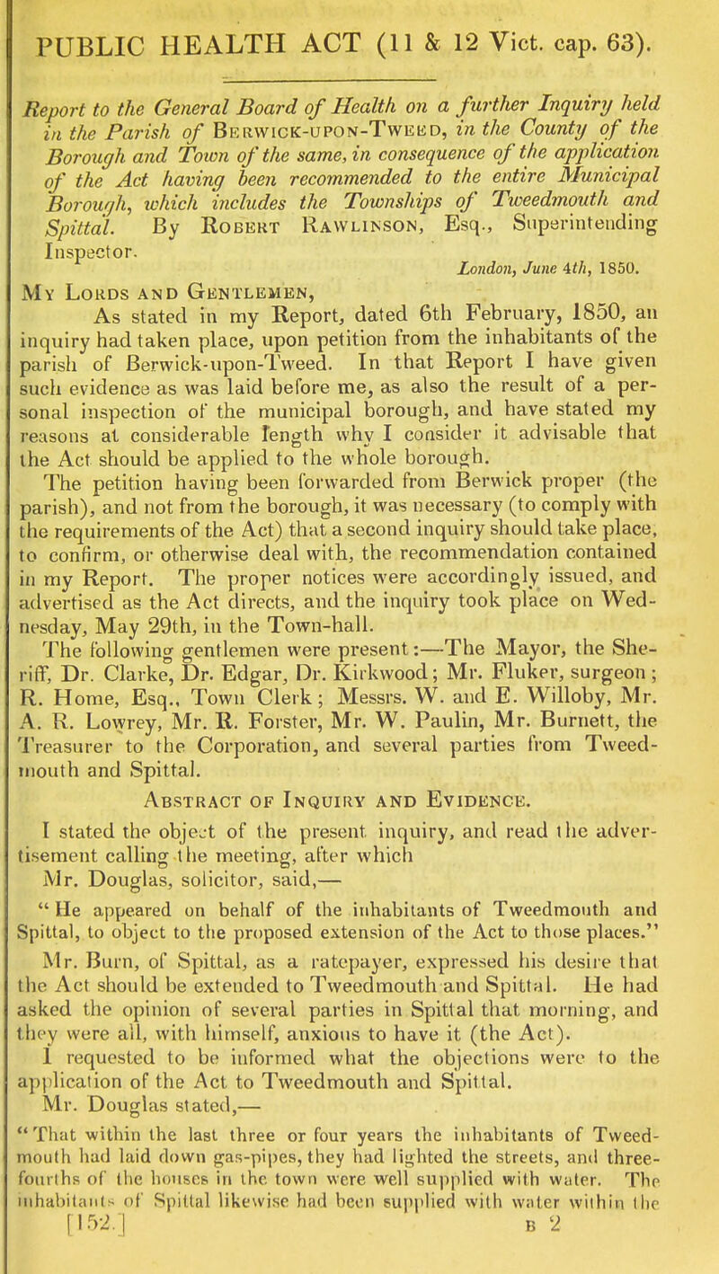 PUBLIC HEALTH ACT (11 & 12 Vict. cap. 63). Report to the General Board of Health on a further Inquiry held in the Parish of Berwick-upon-Tweud, in the County of the Borough and Town of the same, in consequence of the application of the Act having been recommended to the entire Municipal Borouqh, which includes the Townships of Tweedmouth and Spittal. By Robert Rawlinson, Esq., Superintending Inspector. London, June 4th, 1850. My Lords and Gentlemen, As stated in my Report, dated 6th February, 1850, an inquiry had taken place, upon petition from the inhabitants of the parish of Berwick-upon-Tweed. In that Report I have given such evidence as was laid before me, as also the result of a per- sonal inspection of the municipal borough, and have stated my reasons at considerable length why I consider it advisable that the Act should be applied to the whole borough. The petition having been forwarded from Berwick proper (the parish), and not from the borough, it was necessary (to comply with the requirements of the Act) that a second inquiry should take place, to confirm, or otherwise deal with, the recommendation contained in my Report. The proper notices were accordingly issued, and advertised as the Act directs, and the inquiry took place on Wed- nesday, May 29th, in the Town-hall. The following gentlemen were present:—The Mayor, the She- riff, Dr. Clarke, Dr. Edgar, Dr. Kirkwood; Mr. Fluker, surgeon ; R. Home, Esq., Town Clerk; Messrs. W. and E. Willoby, Mr. A. R. Lowrey, Mr. R. Forster, Mr. W. Paulin, Mr. Burnett, the Treasurer to the Corporation, and several parties from Tweed- mouth and Spittal. Abstract of Inquiry and Evidence. I stated the object of the present, inquiry, and read t he adver- tisement calling the meeting, after which Mr. Douglas, solicitor, said,—  He appeared on behalf of the inhabitants of Tweedmouth and Spittal, to object to the proposed extension of the Act to those places. Mr. Burn, of Spittal, as a ratepayer, expressed his desire that the Act should be extended to Tweedmouth and Spittal. He had asked the opinion of several parties in Spittal that morning, and they were all, with himself, anxious to have it (the Act). 1 requested to be informed what the objections were to the application of the Act to Tweedmouth and Spittal. Mr. Douglas stated,— That within the last three or four years the inhabitants of Tweed- mouth had laid down gas-pipes, they had lighted the streets, and three- fourths of (he houses in the town were well supplied with water. The inhabitants of Spittal likewise had been supplied with water within the [152.] b 2