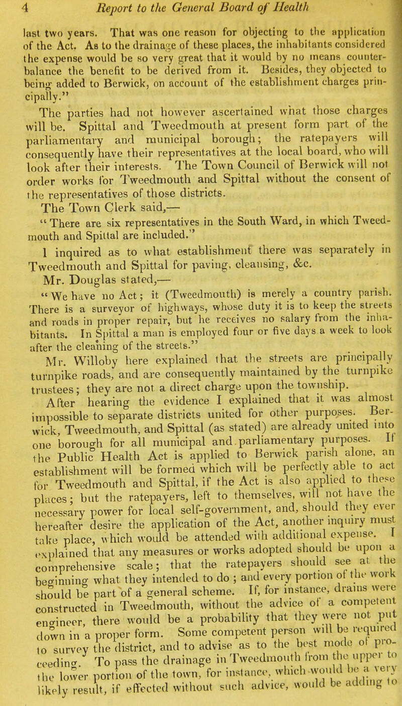 last two years. That was one reason for objecting to the application of the Act. As to the drainage of theBe places, the inhabitants considered the expense would be so very great that it would by no means counter- balance the benefit to be derived from it. Besides, they objected to being- added to Berwick, on account of the establishment charges prin- cipally. The parties had not however ascertained what those charges will be. Spittal and Tweedmouth at present form part of the parliamentary and municipal borough; the ratepayers will consequently have their representatives at the local board, who will look after their interests. The Town Council of Berwick will not order works for Tweedmouth and Spittal without the consent of the representatives of those districts. The Town Clerk said,—  There are six representatives in the South Ward, in which Tweed- mouth and Spittal are included. 1 inquired as to what establishment there was separately in Tweedmouth and Spittal for paving, cleansing, &c. Mr. Douglas stated,—  We have no Act; it (Tweedmouth) is merely a country parish. There is a surveyor of highways, whose duty it is to keep the streets • and roads in proper repair, but he receives no salary from the inha- bitants. In Spittal a man is employed four or five days a week to look after the cleaning of the streets. Mr. Willoby here explained that the streets are principally turnpike roads, and are consequently maintained by the turnpike trustees; they are not a direct charge upon the. township. After hearing the evidence I explained that it was almost impossible to separate districts united for other purposes. Ber- wick, Tweedmouth, and Spittal (as stated) are already united into one borough for all municipal and parliamentary purposes. If the Public Health Act is applied to Berwick parish alone, an establishment will be formed which will be perfectly able to act for Tweedmouth and Spittal, if the Act is also applied to these places; but the ratepayers, left to themselves, will not have the necessary power for local self-government, and, should they ever hereafter desire the application of the Act, another inquiry must take place, which would be attended with additional expense, explained that any measures or works adopted should be upon a comprehensive scale; that the ratepayers should see at. the beginning what, they intended to do ; and every portion of the work should be part of a general scheme. If, for instance, drams were constructed in Tweedmouth, without the advice of a competent engineer, there would be a probability that they were not put down in a proper form. Some competent person will be required ,o survey the district, and to advise as to the best mode of pro- ceeding. To pass the drainage in Tweedmouth from the_upper to the lower portion of the town, for instance, winch would be a xerj likely result, if effected without such advice, would be adding to