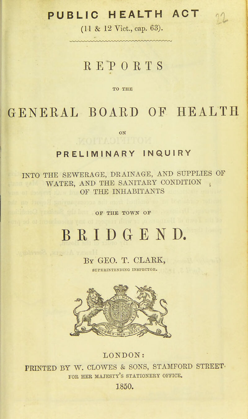 PUBLIC HEALTH ACT ^ (11 & 12 Vict., cap. 63). R El> 0 E T S TO THE GENERAL BOARD OF HEALTH PRELIMINARY INQUIRY INTO THE SEWERAGE, DRAINAGE, AND SUPPLIES OF WATER, AND THE SANITARY CONDITION ^ OF THE INHABITANTS OP THE TOWN OF BRIDGEND. By GEO. T. CLARK, 8TJPEKIKTEND1NG INSPECTOR. LONDON: PRINTED BY W. CLOWES & SONS, STAMFORD STREET- FOR HER majesty's STATIONERY OFFICE. 1850.