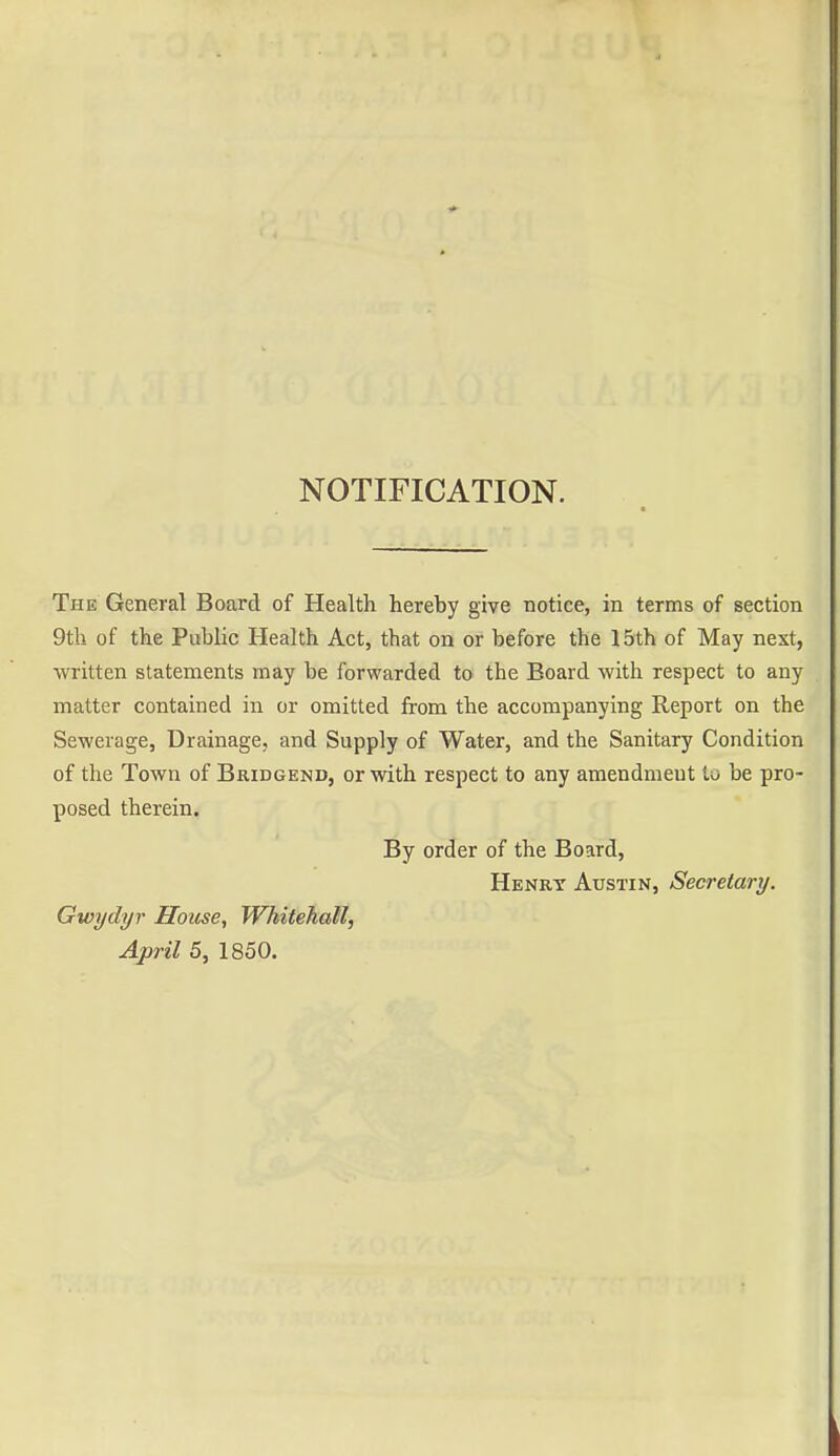 NOTIFICATION. The General Board of Health hereby give notice, in terms of section 9th of the Public Health Act, that on or before the 15th of May next, written statements may be forwarded to the Board with respect to any matter contained in or omitted from the accompanying Report on the Sewerage, Drainage, and Supply of Water, and the Sanitary Condition of the Town of Bridgend, or with respect to any amendment to be pro- posed therein. By order of the Board, Henrt Austin, Secretary. Gwydyr House, Whitehall, April 5, 1850.