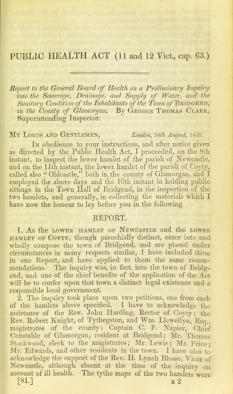 PUBLIC HEALTH ACT (11 and 12 Vict, cap. 63.) Report to the General Board of Health on a Preliminary Inquiry into the Sewerage, Drainage, and Supply of Water, and the Sanitary Condition of the Inhabitants of the Town of Bridgend, zn the County of Glamorgan. By George Thomas Clark, Superintending Inspector. My Lords and Gentlemen, London, soth August, 1849. In obedience to your instructions, and after notice given as directed by the Public Health Act, I proceeded, on the 8th instant, to inspect the lower hamlet of the parish of Newcastle, and on the 11th instant, the lower hamlet of the parish of Coyty, called also  Oldcastle, both in the county of Glamorgan, and I employed the above days and the 10th instant in holding public sittings in the Town Hall of Bridgend, in the inspection of the two hamlets, and generally, in collecting the materials which I have now the honour to lay before you in the following REPORT. 1. As the lower hamlet of Newcastle and the lower HAMLET OF CoYTY, though parochially distinct, enter into and wholly compose the town of Bridgend, and are placed under circumstances in many respects similar, I have included them in one Report, and have applied to them the same recom- mendations. The inquiry was, in fact, into the town of Bridg- end, and one of the chief benefits of the' application of the Act will be to confer upon that town a distinct legal existence and a responsible local government. 2. The inquiry took place upon two petitions, one from each of the hamlets above specified. I have to acknowledge the assistance of the Rev. John Harding, Rector of Coyty; the Rev. Robert Knight, of Tythegston, and Wm. Llewellyn, Esq., magistrates of the county; Captain C. F. Napier, Chief Constable of Glamorgan, resident at Bridgend; Mr. Thomas Stockwood, clerk to the magistrates; Mr. Lewis ; Mr. Price; Mr. Edwards, and other residents in the town. I have also to acknowledge the support of the Rev. H. Lynch Blosse, Vicar of Newcastle, although absent at the time of the inquiry on account of ill health. The tythe maps of the two hamlets were [81.] B 2