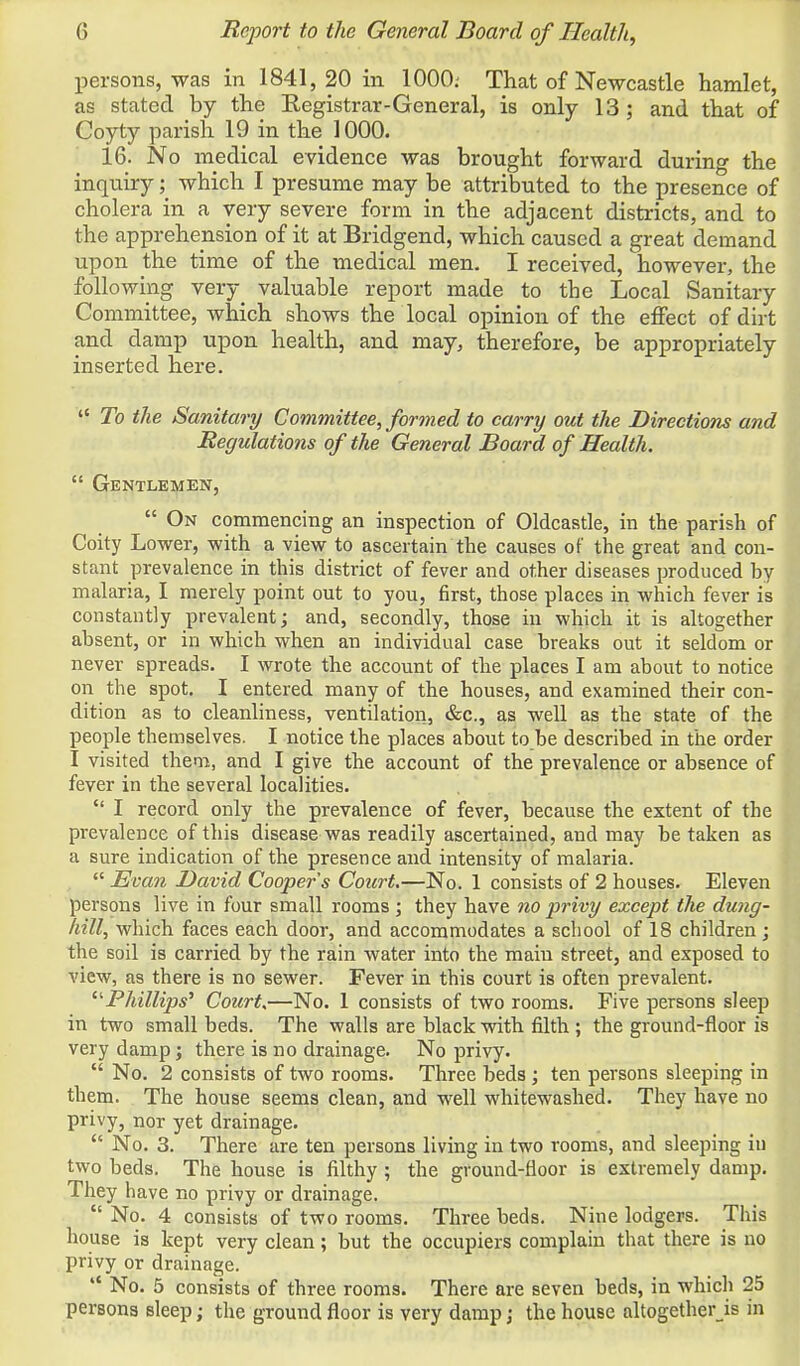 X)ersons, was in 1841,20 in 1000; That of Newcastle hamlet, as stated by the Registrar-General, is only 13 ; and that of Coyty parish 19 in the 1000. 16. No medical evidence was brought forward during the inquiry which I presume may be attributed to the presence of cholera in a very severe form in the adjacent districts, and to the apprehension of it at Bridgend, which caused a great demand upon the time of the medical men. I received, however, the following very^ valuable report made to the Local Sanitary Committee, which shows the local opinion of the effect of dirt and damp upon health, and may, therefore, be appropriately inserted here.  To the Sanitary Committee, formed to carry out the Directions and Regulations of the General Board of Health.  Gentlemen,  On commencing an inspection of Oldcastle, in the parish of Coity Lower, with a view to ascertain the causes of the great and con- stant prevalence in this district of fever and other diseases produced by malaria, I merely point out to you, first, those places in which fever is constantly prevalent; and, secondly, those in which it is altogether absent, or in which when an individual case breaks out it seldom or never spreads. I wrote the account of the places I am about to notice on the spot. I entered many of the houses, and examined their con- dition as to cleanliness, ventilation, &c., as well as the state of the people themselves. I notice the places about to be described in the order I visited them, and I give the account of the prevalence or absence of fever in the several localities.  I record only the prevalence of fever, because the extent of the prevalence of this disease was readily ascertained, and may be taken as a sure indication of the presence and intensity of malaria.  Evan David Cooper s Court.—No. 1 consists of 2 houses. Eleven persons live in four small rooms; they have no privy except the dung- hill, which faces each door, and accommodates a school of 18 children; the soil is carried by the rain water into the main street, and exposed to view, as there is no sewer. Fever in this court is often prevalent. ^'Phillips'' Court.—No. 1 consists of two rooms. Five persons sleep in two small beds. The walls are black with filth ; the ground-floor is very damp; there is no drainage. No privy.  No. 2 consists of two rooms. Three beds ; ten persons sleeping in them. The house seems clean, and well whitewashed. They have no privy, nor yet drainage.  No. 3. There are ten persons living in two rooms, and sleeping in two beds. The house is filthy ; the ground-floor is extremely damp. They have no privy or drainage.  No. 4 consists of two rooms. Three beds. Nine lodgers. This house is kept very clean; but the occupiers complain that there is uo privy or drainage.  No. 5 consists of three rooms. There are seven beds, in which 25 persons sleep; the ground floor is very damp; the house altogether js in