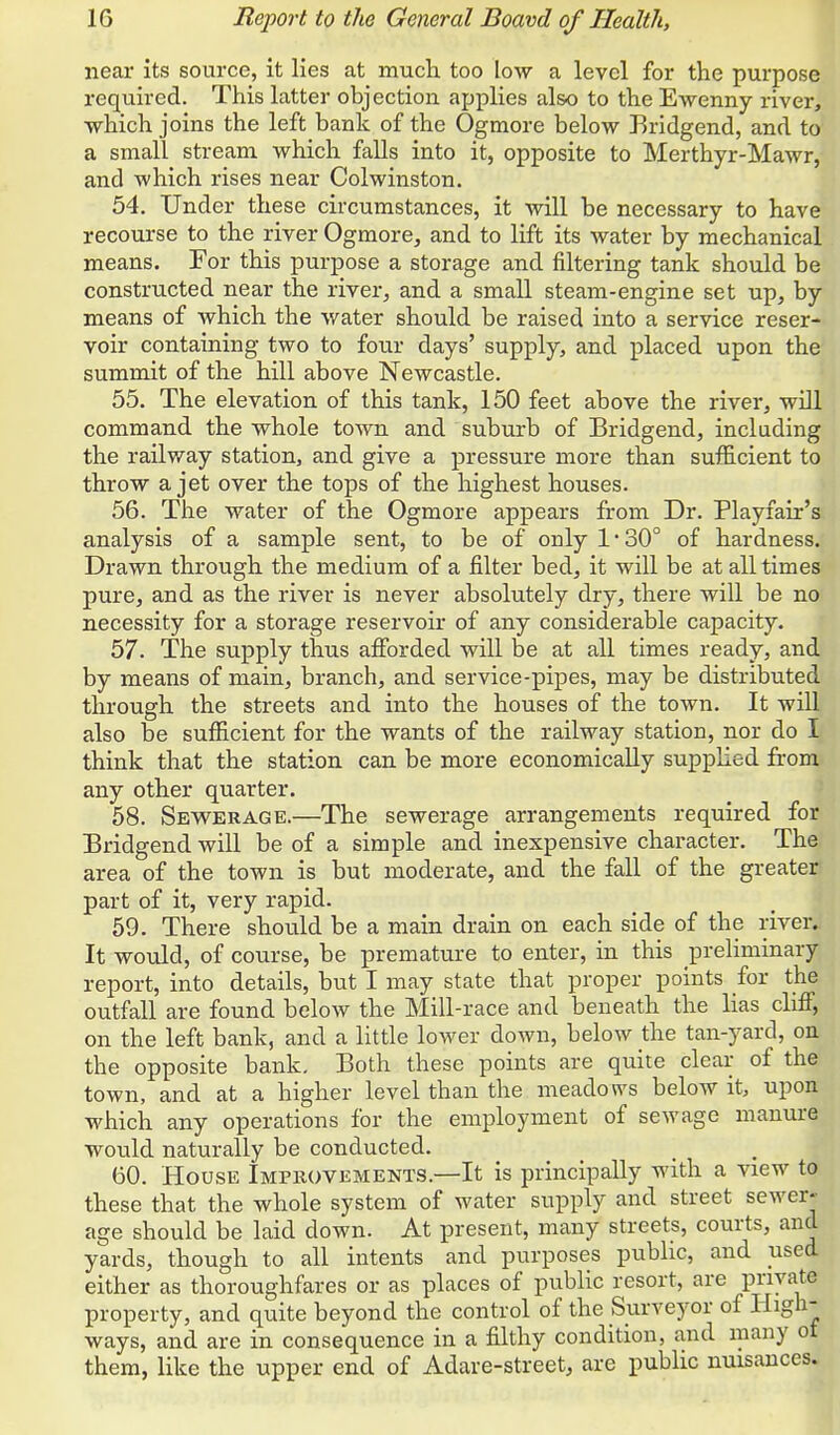 near its source, it lies at much, too low a level for the purpose required. This latter objection applies also to the Ewenny river, which joins the left bank of the Ogmore below Bridgend, and to a small stream which falls into it, opposite to Merthyr-Mawr, and which rises near Colwinston. 54. Under these circumstances, it will be necessary to have recourse to the river Ogmore, and to lift its water by mechanical means. For this purpose a storage and filtering tank should be constructed near the river, and a small steam-engine set up, by means of which the water should be raised into a service reser- voir containing two to four days' supply, and placed upon the summit of the hill above Newcastle. 55. The elevation of this tank, 150 feet above the river, will command the whole town and suburb of Bridgend, including the railway station, and give a pressure more than sufficient to throw a jet over the tops of the highest houses. 56. The water of the Ogmore appears from Dr. Playfair's analysis of a sample sent, to be of only 1' 30° of hardness. Drawn through the medium of a filter bed, it will be at all times pure, and as the river is never absolutely dry, there will be no necessity for a storage reservoir of any considerable capacity. 57. The supply thus afforded will be at all times ready, and by means of main, branch, and service-pipes, may be distributed through the streets and into the houses of the town. It will also be sufficient for the wants of the railway station, nor do I think that the station can be more economically suppKed from any other quarter. 58. Sevv^erage.—The sewerage arrangements required for Eridgend will be of a simple and inexpensive character. The area of the town is but moderate, and the fall of the greater part of it, very rapid. 59. There should be a main drain on each side of the river. It would, of course, be premature to enter, in this preliminary report, into details, but I may state that proper points for the outfall are found below the Mill-race and beneath the lias cliff, on the left bank, and a little lower down, below the tan-yard, on the opposite bank. Both these points are quite clear of the town, and at a higher level than the meadows below it, upon which any operations for the employment of sewage manure would naturally be conducted. 60. House Improvements.—It is principally with a view to these that the whole system of water supply and street sewer- age should be laid down. At present, many streets, courts, and yards, though to all intents and purposes public, and used either as thoroughfares or as places of public resort, are Py^^^ property, and quite beyond the control of the Surveyor of High- ways, and are in consequence in a filthy condition, and many ot them, like the upper end of Adare-street, are public nuisances.