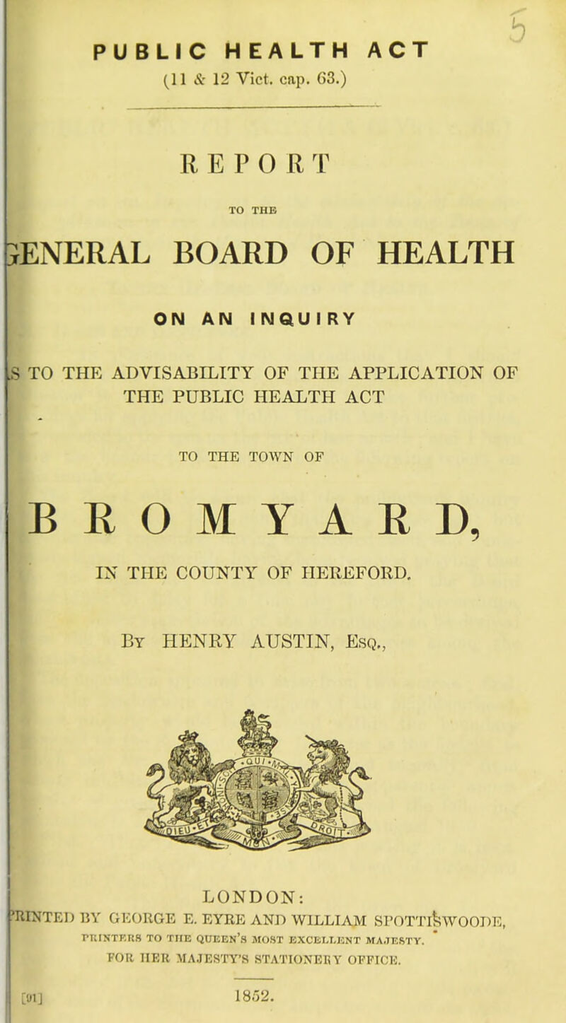 PUBLIC HEALTH ACT (11 & 12 Vict. cap. 63.) REPORT TO THE SENERAL BOARD OF HEALTH ON AN 1 NQU I RY jS TO THE ADVISABILITY OF THE APPLICATION OF THE PUBLIC HEALTH ACT TO THE TOWN OF BROMYAED, IN THE COUNTY/ OF HEREFORD. By HENRY AUSTIN, Esq., LONDON: MINTED BY GEORGE E. EYRE AND WILLIAM SPOTTlkvvOOBE, rniNTF.RS TO THE QUEEN'S MOST EXCELLENT MA.7ERTY. FOR ELBE MAJESTY'S STATIONEKY OFFICE. [01J 18.52.