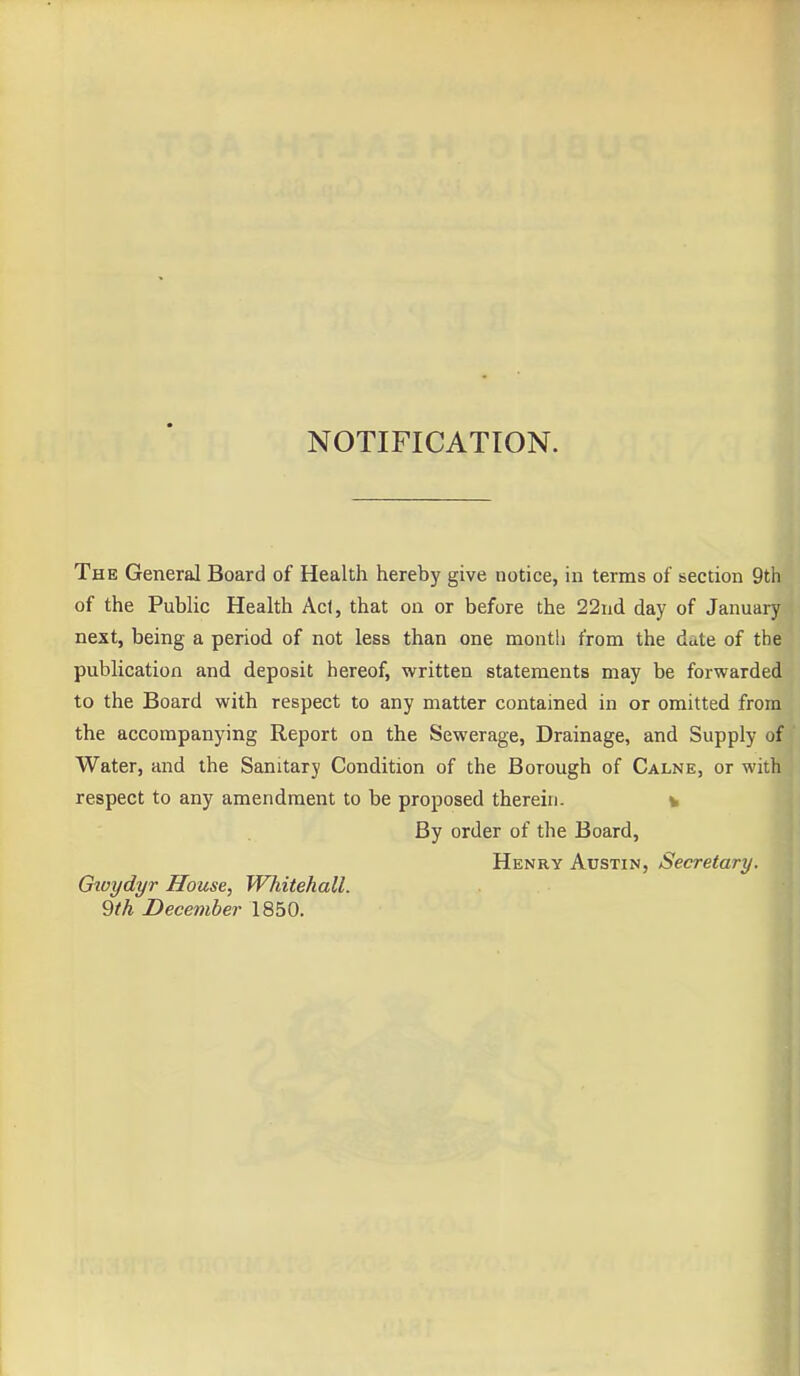 NOTIFICATION. The General Board of Health hereby give notice, in terms of section 9th of the Public Health Ac1, that on or before the 22nd day of January next, being a period of not less than one month from the date of the publication and deposit hereof, written statements may be forwarded to the Board with respect to any matter contained in or omitted from the accompanying Report on the Sewerage, Drainage, and Supply of Water, and the Sanitary Condition of the Borough of Calne, or with respect to any amendment to be proposed therein. t By order of the Board, Henry Austin, Secretary. Gtvydyr House, Whitehall.