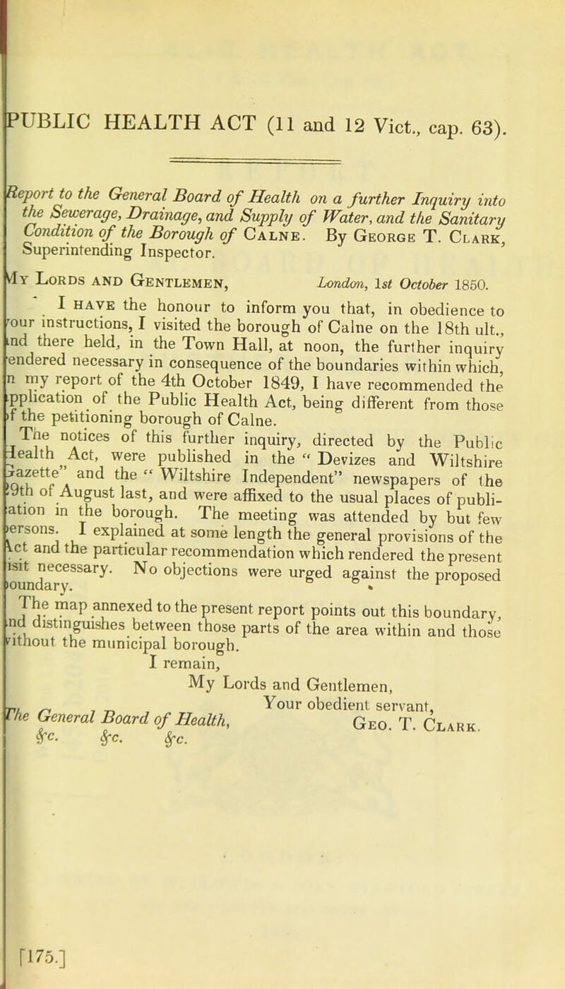 PUBLIC HEALTH ACT (11 and 12 Vict., cap. 63). Report to the General Board of Health on a further Inquiry into the Sewerage, Drainage, and Supply of Water, and the Sanitary Condition of the Borough of Calne. By George T. Clark, Superintending Inspector. Lords and Gentlemen, London, 1st October 1850. I have the honour to inform you that, in obedience to our instructions, I visited the borough of Calne on the 18th ult, ind there held, in the Town Hall, at noon, the further inquiry endered necessary in consequence of the boundaries within which n my report of the 4th October 1849, I have recommended the implication of the Public Health Act, being different from those >f the petitioning borough of Calne. The notices of this further inquiry, directed by the Public lealth Act, were published in the » Devizes and Wiltshire raT*1?!^ the  Wiltshire Independent newspapers of the .9th of August last, and were affixed to the usual places of puli- ation in the borough. The meeting was attended by but few .ersons. I explained at some length the general provisions of the Vet and the particular recommendation which rendered the present .ounrry8^^* N° °bjeCtions were m%ed aSainst the proposed The map annexed to the present report points out this boundary, nd distinguishes between those parts of the area within and those nthout the municipal borough. I remain, My Lords and Gentlemen, „ , _ Your obedient servant, The General Board of Health, Geo. T. Clark. Sfc ri75.]