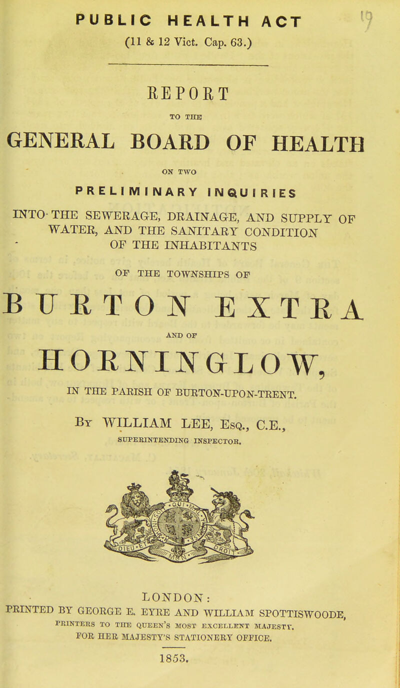 PUBLIC HEALTH ACT ^ (11 & 12 Vict. Cap. 63.) REPORT TO THE GENERAL BOARD OF HEALTH ON TWO PRELIMINARY INQUIRIES INTO- THE SEWERAGE, DRAINAGE, AND SUPPLY OF WATER, AND THE SANITARY CONDITION OF THE INHABITANTS OP THE TOWNSHIPS OP BUETOJNT EXTEA AND OP HOENINGLOW, IN THE PAEISH OF BURTON-UPON-TRENT. By WILLIAM LEE, Esq., C.E., iSUPEKlNTENDlNG INSPECXOB. LONDON: PRINTED BY GEORGE E. EYRE AND WILLIAM SPOTTISWOODE, PRINTERS TO THE QUEEN's MOST EXCELLENT MA JEST V. FOR HEE MAJESTY'S STATIONERY OFFICE.