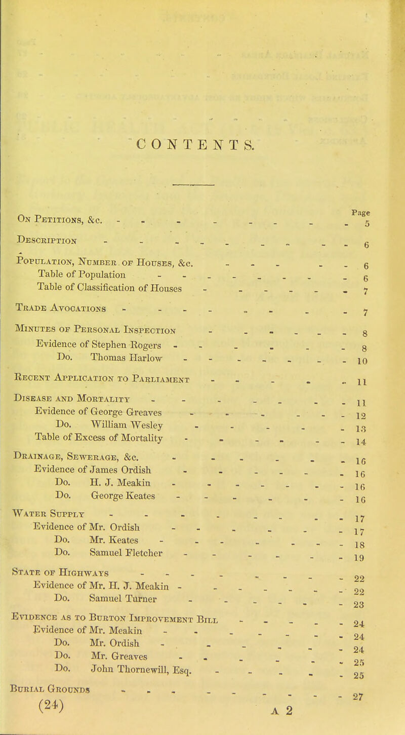 CONTENTS. Page On Petitions, &c. - - - _ __ _ .r. Water Supply Evidence of Mr. Ordish Do. Mr. Keates Do. Samuel Fletcher State op Highways Evidence of Mr. H. J. Meakin Do. Samuel Turner 6 6 7 8 Description - - - __ Population, Number of Houses, &c. . . . Table of Population Table of Classification of Houses - . . _ _ Trade Avocations - . „ » Minutes op Personal Inspection - . - . . Evidence of Stephen Rogers - - _ . . - 8 Do. Thomas Harlow -- _-10 Recent Application to Parliament - - _ . .-11 Disease and Mortality - - . __ - -11 Evidence of George Greaves - . , . - -12 Do. William Wesley - . . . - 13 Table of Excess of Mortality - . _ . - - 14 Drainage, Sewerage, &c. - - - - . Evidence of James Ordish - - - . _ Do. H. J. Meakin - - . . _ _ - 16 - 16 16 Do. George Keates - -_ _ _ -16 - 17 - 17 - 18 - 19 - 22 22 - - - - 23 Evidence as to Burton Improvement Bill ----- 24 Evidence of Mr. Meakin - - . _ _ _ Do. Mr. Ordish - _ _ , - - 24 Do. Mr. Greaves - Do. John Thornewill, Esq. - ... Burial Grounds - - , - - - - 27