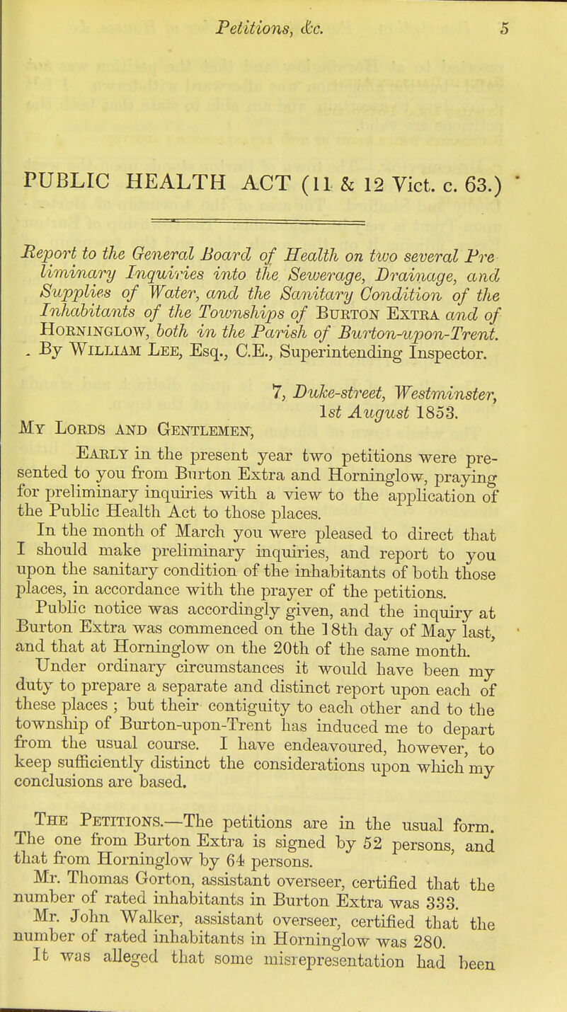 PUBLIC HEALTH ACT (11 & 12 Vict. c. 63.) Report to the General Board of Health on two several Pre liminary Inquiries into the Sewerage, Drainage, and Supplies of Water, and the Sanitary Condition of the Inhabitants of the Townships of Bueton Extea aQid of HoENiNGLOW, both in the Parish of Burton-upon-Trent. , By William Lee, Esq., C.E., Superintending Inspector. 7, Duke-street, Westminster, 1st August 185.3. My Loeds and Gentlemen, Early in the present year two petitions were pre- sented to you from Burton Extra and Horninglow, praying for preliminary inquiries with a view to the application of the Public Health Act to those places. In the month of March you were pleased to direct that I should make preliminary inquiries, and report to you upon the sanitary condition of the inhabitants of both those places, in accordance with the prayer of the petitions. Public notice was accordingly given, and the inquiry at Burton Extra was commenced on the ] 8th day of May last, and that at Horninglow on the 20th of the same month. Under ordinary circumstances it would have been my duty to prepare a separate and distinct report upon each of these places ; but their contiguity to each other and to the townsliip of Burton-upon-Trent has induced me to depart from the usual course. I have endeavoured, however, to keep sufficiently distinct the considerations upon which my conclusions are based. The Petitions.—The petitions are in the usual form. The one from Burton Extra is signed by 52 persons, and that from Horninglow by 64 persons. ' Mr. Thomas Gorton, assistant overseer, certified that the number of rated inhabitants in Burton Extra was 3.3.3. Mr. John Walker, assistant overseer, certified that the number of rated inhabitants in Horninglow was 280. It was alleged that some misrepresentation had been