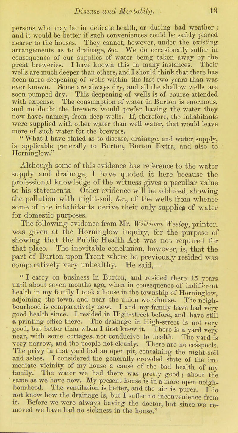 persons who may be in delicate health, or during bad weather ; and it would be better if such conveniences could be safely placed nearer to the houses. They cannot, however, under the existing arrangements as to drainage, &c. We do occasionally suffer in consequence of our supplies of water being taken away by the great breweries. I have known this in many instances. Their wells are much deeper than others, and I should think that there has been more deepening of wells within the last two years than was ever known. Some are always dry, and all the shallow wells are soon pumped dry. This deepening of wells is of course attended with expense. The consumption of water in Burton is enormous, and no doubt the brewers would prefer having the water they now have, namely, from deep wells. If, therefore, the inhabitants were supplied with other water than well water, that would leave more of such water for the brewers.  What I have stated as to disease, drainage, and water supply, is applicable generally to Burton, Burton Extra, and also to Horninglow. Although some of this evidence has reference to the water supply and drainage, I have quoted it here because the professional knowledge of the witness gives a peculiar value to his statements. Other evidence will be adduced, showing the pollution with night-soil, &lc., of the wells from whence some of the inhabitants derive their only supplies of water for domestic purposes. The following evidence from Mr. William Wesley, printer, was given at the Horninglow inquiry, for the purpose of showing that the Public Health Act was not required for that place. The inevitable conclusion, however, is, that the part of Burton-upon-Trent where he previously resided was comparatively very unhealthy. He said,—  I carry on business in Burton, and resided there 15 years until about seven months ago, when in consequence of indifferent health in my family I took a house in the township of Horninglow, adjoining the town, and near the union workhouse. The neigh- bourhood is comparatively new. I and my family have had very good health since. I resided in High-street before, and have still a printing office there. The drainage in High-street is not very good, but better than when I first knew it. There is a yard very near, with some cottages, not conducive to health. The yard is very narrow, and the people not cleanly. There are no cesspools. The privy in that yard had an open pit, containing the night-soil and ashes. I considered the generally crowded state of the im- mediate vicinity of my house a cause of the bad health of my family. The water we had there was pretty good; about the same as we have now. My present house is in a more open neigh- bourhood. The ventilation is better, and the air is purer. I do not know how the drainage is, but I suffer no inconvenience from it. Before we were always having the doctor, but since we re- moved we have had no sickness in the house.