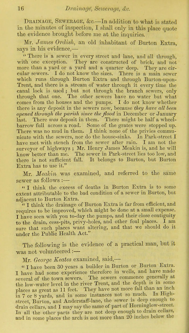 Drainage, Sewerage, &c.—In addition to wliat is stated in the minutes of inspection, I shall only in this place quote the evidence brought before me at the inquiries. Mr. James Ordish, an old inhabitant of Burton Extra, says in liis evidence,—  There is a sewer in every street and lane, and all through, with one exception. They arc constructed of brick, and not more than a yard or a yard and a quarter deep. They are cir- cular sewers. I do not know the sizes. There is a main sewer which runs through Burton Extra and through Burton-upon- Trent, and there is a stream of water through it every time the canal lock is used ; but not through the branch sewers, only through that one. The other sewers have no water but what comes from the houses and the pumps. I do not know whether there is any deposit in the sewers now, because they have all been opened through the parish since the flood in December or January last. There loas deposit in them. There might be half a wheel- barrow full across a road. Some of the grates were stopped up. There was no mud in them. I think none of the privies commu- nicate with the sewers, nor do the house-sinks. In Park-street I have met with stench from the sewer after rain. I am not the surveyor of highways ; Mr. Henry James Meakin is, and he will know better than me. The sewer in Park-street lies too low, and there is not sufficient fall. It belongs to Burton, but Burton Extra has to use it. Mr. Mealdn was examined, and referred to the same sewer as follows :—  I think the excess of deaths in Burton Extra is to some extent attributable to the bad condition of a sewer in Burton, but adjacent to Burton Extra.  I think the drainage of Burton Extra is far from efficient, and requires to be improved, which might be done at a small expense. I have seen with you to-day the pumps, and their close contiguity to the drain, cess-pits, privy-holes, and other foul places, I am sure that such places want altering, and that we should do it under the PubKc Health Act. The following is the evidence of a practical man, but it was not volunteered:— Mr. George Keates examined, said,-— « I have been 30 years a builder in Burton or Burton Extra. I have had some experience therefore in wells, and have made several of the town sewers. The sewers commence generally at the low-water level in the river Trent, and the depth is m some places as great as 11 feet. They have not more fall than an inch in 7 or 8 yards, and in some instances not so much. In High- street, Burton, and Anderstaff-lane, the sewer is deep enough to drain cellars, and I may say the same of part of Hornmglow-street. In all the other parts they are not deep enough to drain cellars, and in some places the arch is not more than 20 inches below the