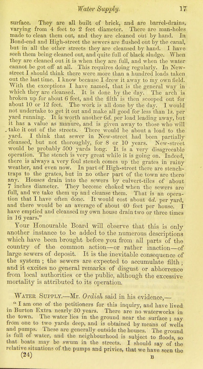 surface. They are all built of brick, and are barrel-drains, varying from 4 feet to 2 feet diameter. There are man-holes made to clean them out, and they are cleaned out by hand. In Bond-end and High-street the sewers are flushed out by the canal, but in all the other streets they are cleansed by hand. I have seen them being cleaned out, and quite full of black sludge. When they are cleaned out it is when they are full, and when the water cannot be got oiF at all. This requires doing regularly. In New- street I should think there were more than a hundred loads taken out the last time. I know because I drew it away to my own field. With the exceptions I have named, that is the general way in which they are cleansed. It. is done by the day. The arch is broken up for about 6 feet, and the filth is then scooped out for about 10 or 12 feet. The work is all done by the day. I would not undertake to get it out and make all good for less than Is. per yard running. It is worth another 6d. per load leading away, but it has a value as manure, and is given away to those who will . take it out of the streets. There would be about a load to the yard. I think that sewer in New-street had been partially cleansed, but not thoroughly, for 8 or 10 years. New-street would be probably 500 yards long. It is a very disagreeable operation. The stench is very great while it is going on. Indeed, there is always a very foul stench comes up the grates in rainy weather, and even now. In part of High-street there are stench- traps to the grates, but in no other part of the town are there any. Houses drain into the sewers by culvert-tiles of about 7 inches diameter. They become choked when the sewers are full, and we take them up and cleanse them. That is an opera- tion that I have often done. It would cost about 4c?. per yard, and there would be an average of about 40 feet per house. I have emptied and cleansed my own house drain two or three times in 16 years. Your Honourable Board will observe that this is only another instance to be added to the numerous descriptions which have been brought before you from all parts of the country of the common action—or rather inaction—of large sewers of deposit. It is the inevitable consequence of the system ; the sewers are expected to accumulate filth; and it excites no general remarks of disgust or abhorrence from local authorities or the public, although the excessive mortality is attributed to its operation. Water Supply.—Mr. Ordish said in his evidence,—  I am one of the petitioners for this inquiry, and have lived in Burton Extra nearly 30 years. There are no waterworks in the town. The water lies in the ground near the surface ; say frOm one to two yards deep, and is obtained by means of wells and pumps. These are generally outside the houses. The ground is full of water, and the neighbourhood is subject to floods, so that boats may be swum in the streets. I should say of the relative situations of the pumps and privies, that wo have seen the (24) B
