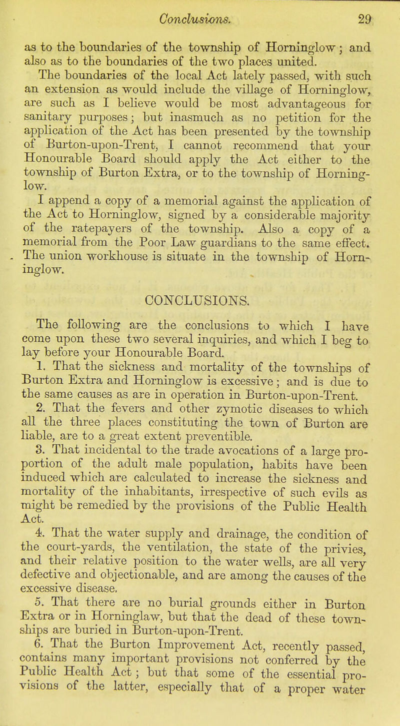 as to the boundaries of the township of Horninglow ; and also as to the boundaries of the two places united. The boundaries of the local Act lately passed, with such an extension as would include the village of Horninglow, are such as I believe would be most advantageous for sanitary purposes; but inasmuch as no petition for the application of the Act has been presented by the township of Burton-upon-Trent, I cannot recommend that your Honourable Board should apply the Act either to the township of Burton Extra, or to the townsMp of Horning- low. I append a copy of a memorial against the application of the Act to Horninglow, signed by a considerable majority of the ratepayers of the township. Also a copy of a memorial from the Poor Law guardians to the same effect. The union workhouse is situate in the township of Horn- inglow. CONCLUSIONS. The following are the conclusions to which I have come upon these two several inquiries, and which I beg to lay before your Honourable Board. 1. That the sickness and mortality of the townships of Burton Extra and Horninglow is excessive; and is due to the same causes as are in operation in Burton-upon-Trent. 2. That the fevers and other zymotic diseases to which all the three places constituting the town of Burton are liable, are to a great extent preventible. 3. That incidental to the trade avocations of a large pro- portion of the adult male population, habits have been induced which are calculated to increase the sickness and mortality of the inhabitants, irrespective of such evils as might be remedied by the provisions of the Public Health Act. 4. That the water supply and drainage, the condition of the com-t-yards, the ventilation, the state of the privies, and their relative position to the water wells, are all very defective and objectionable, and are among the causes of the excessive disease. 5. That there are no burial grounds either in Burton Extra or in Horninglaw, but that the dead of these town- ships are buried in Burton-upon-Trent. 6. That the Burton Improvement Act, recently passed, contains many important provisions not conferred by the Public Health Act; but that some of the essential pro- visions of the latter, especially that of a proper water