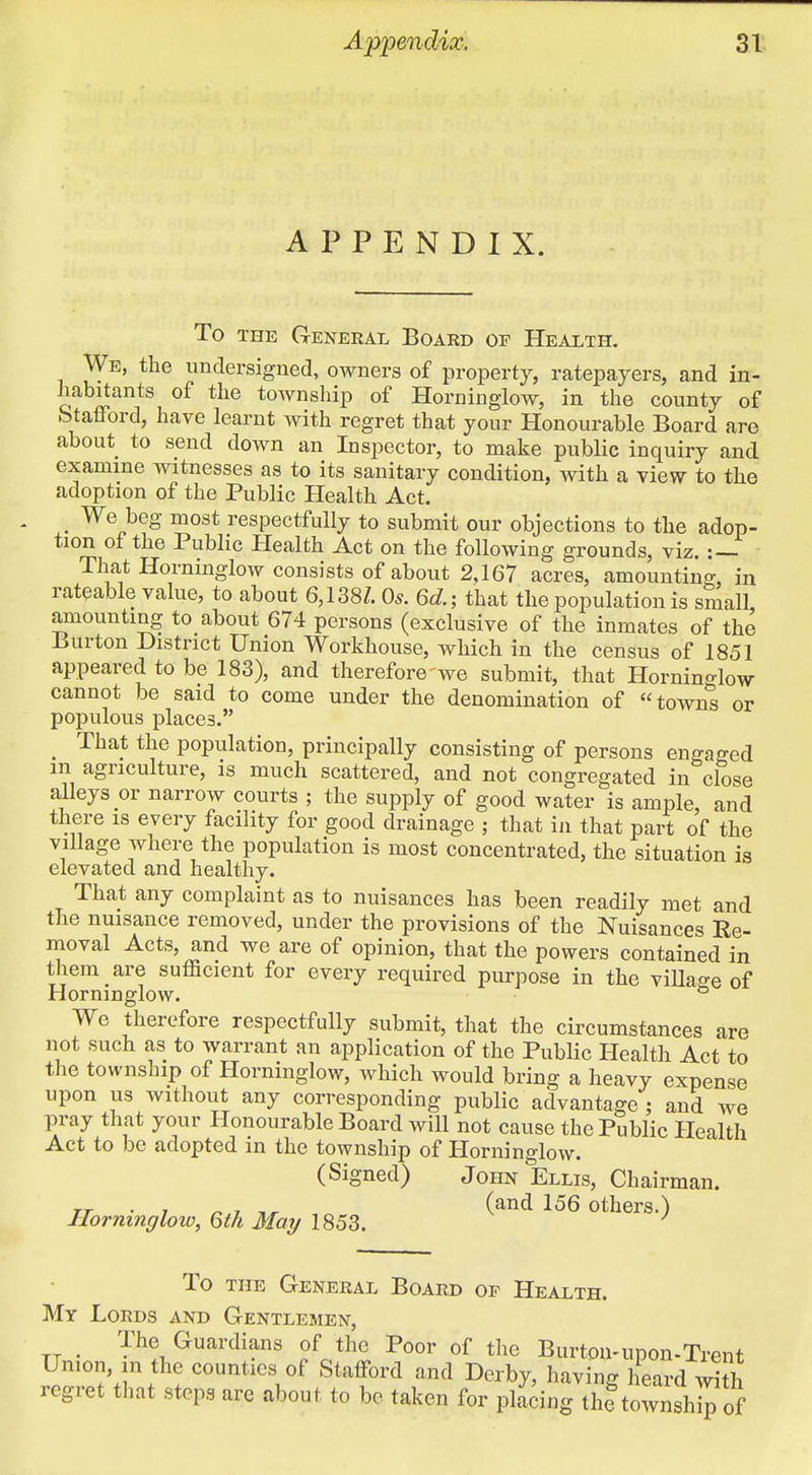 APPENDIX. To THE (tENERAL BoARD OP Health. We, the undersigned, owners of property, ratepayers, and in- habitants of the township of Horninglow, in the county of Stafford, have learnt with regret that your Honourable Board are about to send down an Inspector, to make pubUc inquiry and examine witnesses as to its sanitary condition, with a view to the adoption of the Public Health Act. _ We beg most respectfully to submit our objections to the adop- tion of the Public Health Act on the following grounds, viz. :— That Horninglow consists of about 2,167 acres, amounting, in rateable value, to about 6,138/. 0*. 6d.; that the population is small amounting to about 674 persons (exclusive of the inmates of the Burton District Union Workhouse, which in the census of 1851 appeared to be 183), and therefore we submit, that Horninglow cannot be said to come under the denomination of towns or populous places. _ That the population, principally consisting of persons engaged m agriculture, is much scattered, and not congregated in close alleys or narrow courts ; the supply of good water is ample, and there is every facility for good drainage ; that in that part of the village where the population is most concentrated, the situation is elevated and healthy. That any complaint as to nuisances has been readily met and the nuisance removed, under the provisions of the Nuisances Re- moval Acts, and we are of opinion, that the powers contained in them are sufficient for every required purpose in the viUage of Horninglow. ° We therefore respectfully submit, that the circumstances are not such as to warrant an application of the Public Health Act to the township of Horninglow, which would bring a heavy expense upon us without any corresponding public advantage ; and we pray that your Honourable Board will not cause the Public Health Act to be adopted in the township of Horninglow. (Signed) John Ellis, Chairman. TT ■ 7 n.7 , (^^^ Others.) Horninglow, Qth May 1853. To THE General Board op Health. My Lords and Gentlemen, . The Guardians of the Poor of the Burton-upon-Trent Union, in the counties of Stafford and Derby, having heard with regret tliat steps are about to be taken for placing the townsh^ of