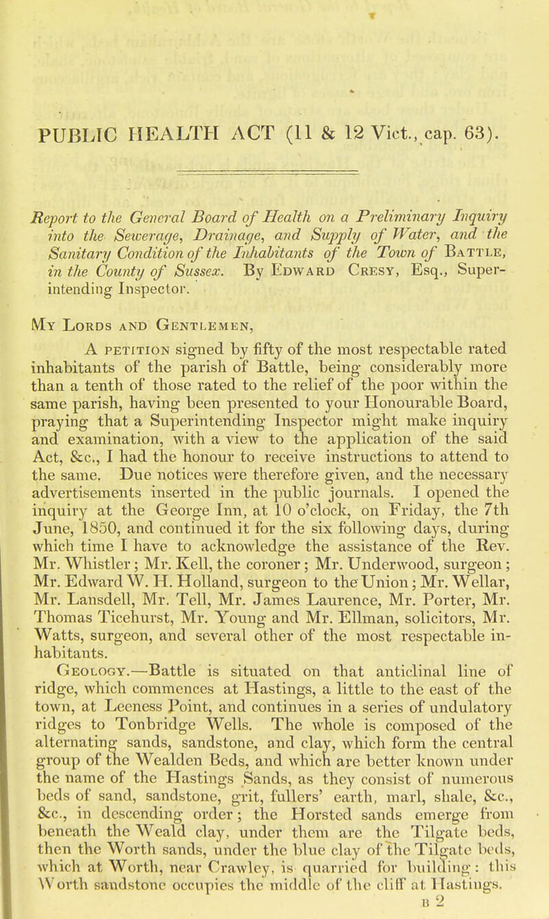 PUBLIC HEALTH ACT (11 & 12 Vict, cap. 63). Report to the General Board of Health on a Preliminary Inquiry into the Seicerage, Drainage, and Supply of Water, and the Sanitary Condition of the Inhabitants of the Town of Battle, in the County of Sussex. By Edward Cresy, Esq., Super- intending Inspector. My Lords and Gentlemen, A petition signed by fifty of the most respectable rated inhabitants of the parish of Battle, being considerably more than a tenth of those rated to the relief of the poor within the same parish, having been presented to your Honourable Board, praying that a Superintending Inspector might make inquiry and examination, with a view to the application of the said Act, &c, I had the honour to receive instructions to attend to the same. Due notices were therefore given, and the necessary advertisements inserted in the public journals. I opened the inquiry at the George Inn, at 10 o'clock, on Friday, the 7th June, 1850, and continued it for the six following da}rs, during which time I have to acknowledge the assistance of the Rev. Mr. Whistler; Mr. Kell, the coroner; Mr. Underwood, surgeon ; Mr. Edward W. H Holland, surgeon to the Union; Mr. Wellar, Mr. Lansdell, Mr. Tell, Mr. James Laurence, Mr. Porter, Mr. Thomas Ticehurst, Mr. Young and Mr. Ellman, solicitors, Mr. Watts, surgeon, and several other of the most respectable in- habitants. Geology.—Battle is situated on that anticlinal line of ridge, which commences at Hastings, a little to the east of the town, at Leeness Point, and continues in a series of undulatory ridges to Tonbridge Wells. The whole is composed of the alternating sands, sandstone, and clay, which form the central group of the Wealden Beds, and which are better known under the name of the Hastings Sands, as they consist of numerous beds of sand, sandstone, grit, fullers' earth, marl, shale, &c, &c, in descending order; the Horsted sands emerge from beneath the Weald clay, under them are the Tilgate beds, then the Worth sands, under the blue clay of the Tilgate beds, which at Worth, near Crawley, is quarried for building: tins Worth sandstone occupies the middle of the cliff at Hastings. B 2