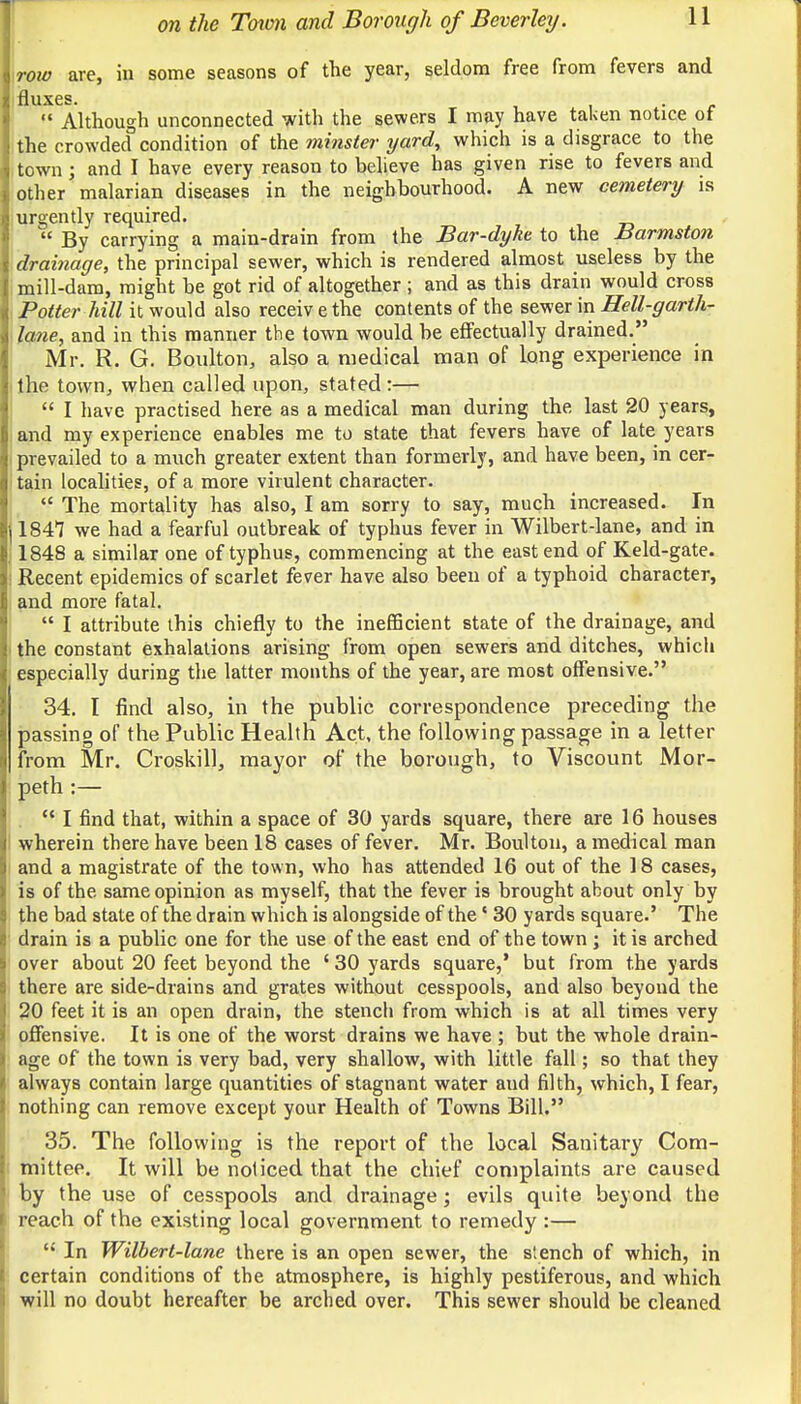row are, in some seasons of the year, seldom free from fevers and fluxes. .  Although unconnected with the sewe.rs I may have taken notice of the crowded condition of the minster yard, which is a disgrace to the town; and I have every reason to believe has given rise to fevers and other malarian diseases in the neighbourhood. A new cemetery is urgently required. « By carrying a main-drain from the Bar-dyke to the Barmston drainage, the principal sewer, which is rendered almost useless by the mill-dam, might be got rid of altogether ; and as this drain would cross Potter hill it would also receiv e the contents of the sewer in Hell-garth- lane, and in this manner the town would be effectually drained. Mr. R. G. Boulton, also a medical man of long experience in the town, when called upon, stated:—  I have practised here as a medical man during the last 20 years, and my experience enables me to state that fevers have of late years prevailed to a much greater extent than formerly, and have been, in cer- tain localities, of a more virulent character.  The mortality has also, I am sorry to say, much increased. In 184*7 we had a fearful outbreak of typhus fever in Wilbert-lane, and in 1848 a similar one of typhus, commencing at the east end of Keld-gate. Recent epidemics of scarlet fever have also been of a typhoid character, and more fatal.  I attribute this chiefly to the inefficient state of the drainage, and the constant exhalations arising from open sewers and ditches, which especially during the latter months of the year, are most offensive. 34. I find also, in the public correspondence preceding the passing of the Public Health Act, the following passage in a letter from Mr. Croskill, mayor of the borough, to Viscount Mor- peth :—  I find that, within a space of 30 yards square, there are 16 houses wherein there have been 18 cases of fever. Mr. Boulton, a medical man and a magistrate of the town, who has attended 16 out of the 18 cases, is of the same opinion as myself, that the fever is brought ahout only by the bad state of the drain which is alongside of the' 30 yards square.' The drain is a public one for the use of the east end of the town j it is arched over about 20 feet beyond the ' 30 yards square,1 but from the yards there are side-drains and grates without cesspools, and also beyond the 20 feet it is an open drain, the stench from which is at all times very offensive. It is one of the worst drains we have ; but the whole drain- age of the town is very bad, very shallow, with little fall; so that they always contain large quantities of stagnant water aud filth, which, I fear, nothing can remove except your Health of Towns Bill. 35. The following is the report of the local Sanitary Com- mittee. It will be noliced that the chief complaints are caused by the use of cesspools and drainage; evils quite beyond the reach of the existing local government to remedy :—  In Wilbert-lane there is an open sewer, the stench of which, in certain conditions of the atmosphere, is highly pestiferous, and which will no doubt hereafter be arched over. This sewer should be cleaned