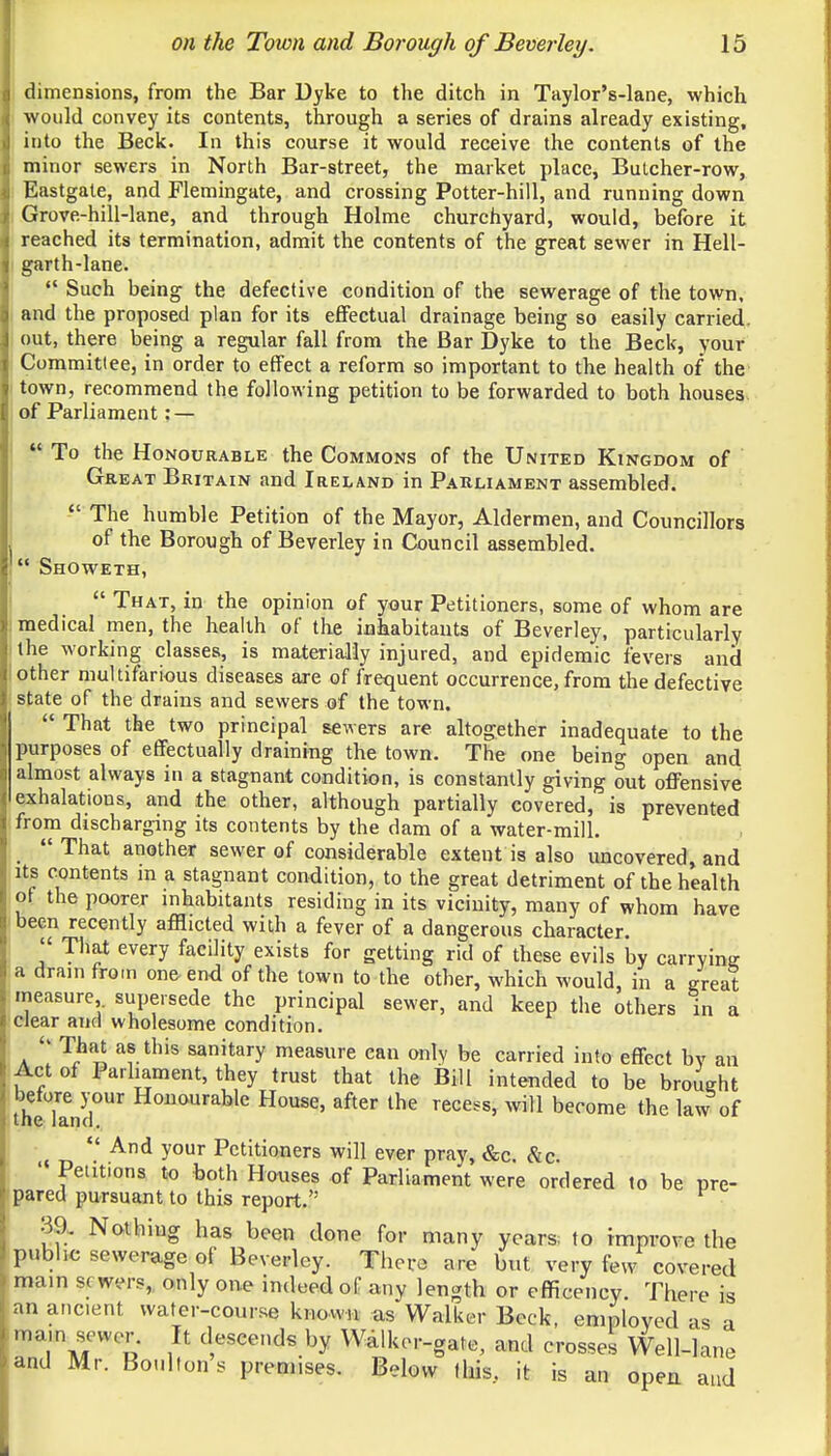 dimensions, from the Bar Dyke to the ditch in Taylor's-lane, which would convey its contents, through a series of drains already existing, into the Beck. In this course it would receive the contents of the minor sewers in North Bar-street, the market place, Butcher-row, Eastgate, and Flemingate, and crossing Potter-hill, and running down Grove-hill-lane, and through Holme churchyard, would, before it reached its termination, admit the contents of the great sewer in Hell- garth-lane.  Such being the defective condition of the sewerage of the town, and the proposed plan for its effectual drainage being so easily carried, out, there being a regular fall from the Bar Dyke to the Beck, your Committee, in order to effect a reform so important to the health of the town, recommend the following petition to be forwarded to both houses of Parliament; —  To the Honourable the Commons of the United Kingdom of Great Britain and Ireland in Parliament assembled.  The humble Petition of the Mayor, Aldermen, and Councillors of the Borough of Beverley in Council assembled.  Showeth,  That, in the opinion of your Petitioners, some of whom are medical men, the health of the inhabitants of Beverley, particularly the working classes, is materially injured, and epidemic fevers and other multifarious diseases are of frequent occurrence, from the defective state of the drains and sewers of the town.  That the two principal sewers are altogether inadequate to the purposes of effectually draining the town. The one being open and almost always in a stagnant condition, is constantly giving out offensive exhalations, and the other, although partially covered, is prevented from discharging its contents by the dam of a water-mill.  That another sewer of considerable extent is also uncovered, and its contents in a stagnant condition, to the great detriment of the health of the poorer inhabitants residing in its vicinity, many of whom have been recently afflicted with a fever of a dangerous character.  That every facility exists for getting rid of these evils by carrying a drain from one end of the town to the other, which would, in a great measure,, supersede the principal sewer, and keep the others in a clear and wholesome condition.  % «*thte sanitary measure can only be carried into effect by an Act of Parliament, they trust that the Bill intended to be broueht before your Honourable House, after the recess, will become the law of tne land.  And your Petitioners will ever pray, &c. &c. ' Petit.ons to both Houses of Parliament were ordered to be pre- pared pursuant to this report. 3a Nothing has been done for many years, to improve the public sewerage of Beverley. There are but very few covered main sewers, only one indeed of any length or efficency. There is an ancient water-course known as Walker Beck, employed as a mam sewer. It descends by Walker-gate, and crosses Well-lane and Mr. Boulton s premises. Below this, it is an open and