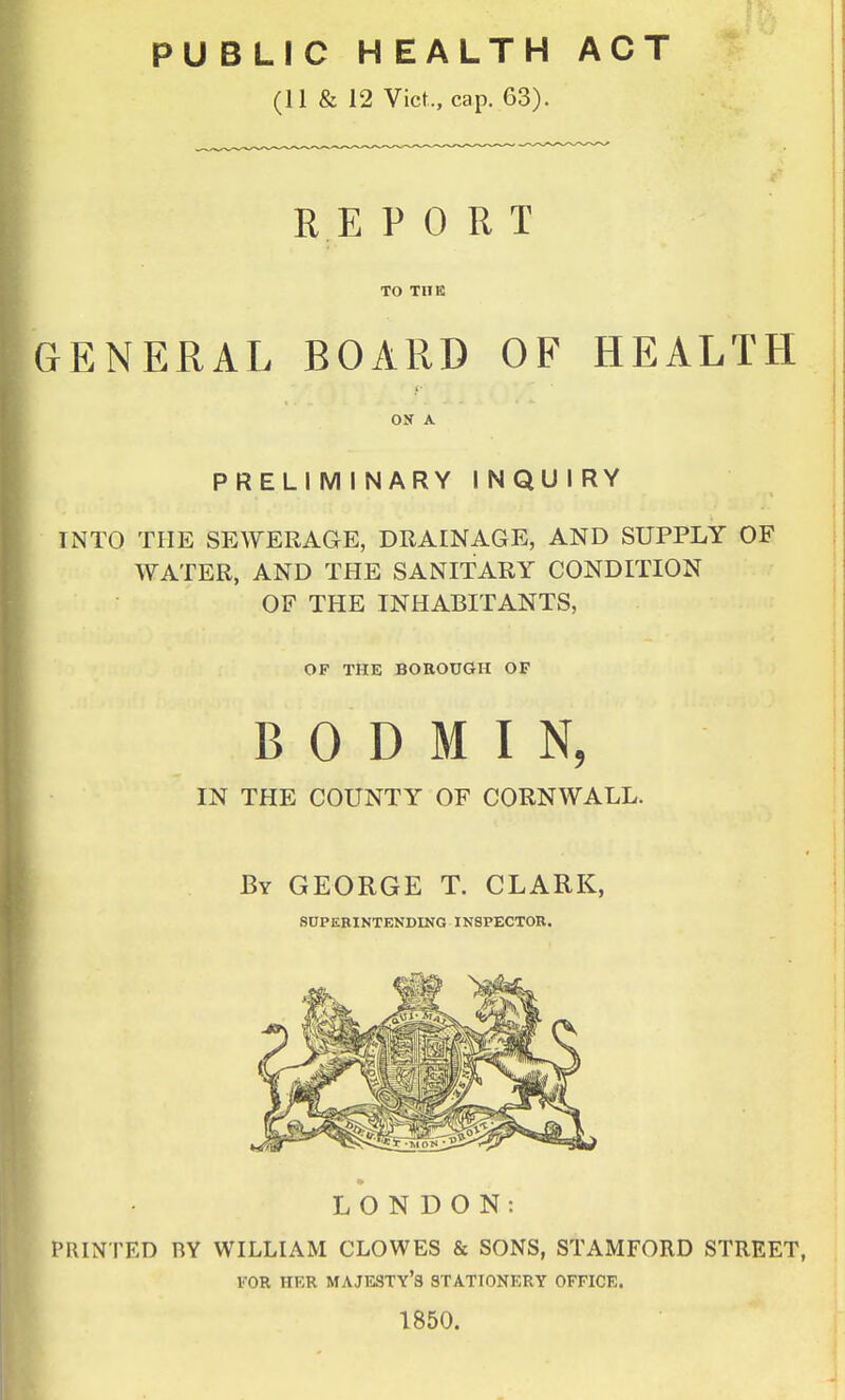 PUBLIC HEALTH ACT (11 & 12 Vict., cap. 63). REPORT TO THE GENERAL BOARD OF HEALTH ON A PRELIM I NARY I NQU I RY INTO THE SEWERAGE, DRAINAGE, AND SUPPLY OF WATER, AND THE SANITARY CONDITION OF THE INHABITANTS, OF THE BOROUGH OF BODMIN, IN THE COUNTY OF CORNWALL. By GEORGE T. CLARK, SCPEBINTENDINO INSPECTOR. LONDON: PRINTED BY WILLIAM CLOWES & SONS, STAMFORD STREET, FOR HER majesty's STATIONERY OFFICE. 1850.