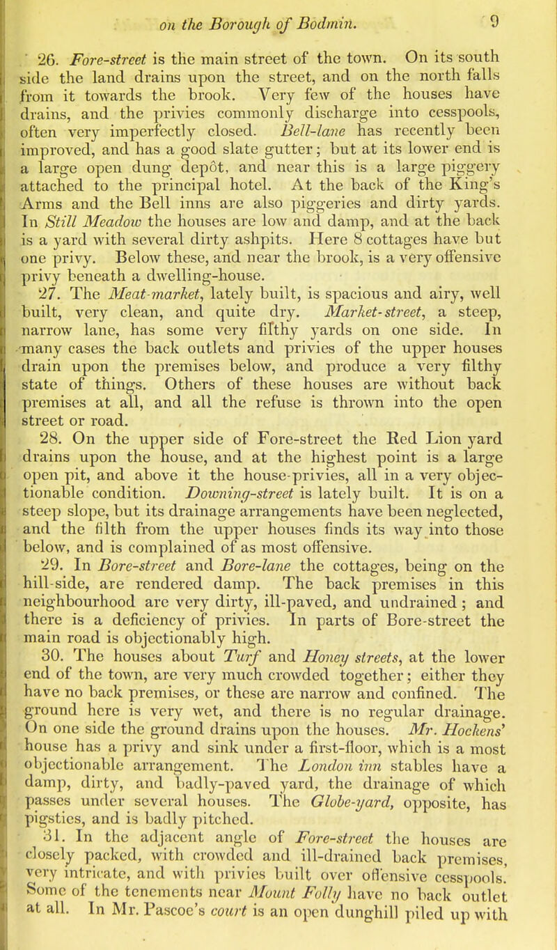 26. Fore-street is the main street of the town. On its south side the land drains upon the street, and on the north falls from it towards the brook. Very few of the houses have drains, and the privies commonly discharge into cesspools, often very imperfectly closed. Bell-lane has recently been improved, and has a good slate gutter; but at its lower end is a large open dung depot, and near this is a large piggery attached to the principal hotel. At the back of the King's Arms and the Bell inns are also piggeries and dirty yards. In Still Meadow the houses are low and damp, and at the back is a yard with several dirty ashpits. Here 8 cottages have but one privy. Below these, and near the brook, is a very offensive privy beneath a dwelling-house. 27. The Meat-market, lately built, is spacious and airy, well built, very clean, and quite dry. Market-street, a steep, narrow lane, has some very filthy yards on one side. In ■many cases the back outlets and privies of the upper houses drain upon the premises below, and produce a very filthy state of things. Others of these houses are without back premises at all, and all the refuse is thrown into the open street or road. 28. On the upper side of Fore-street the Red Lion yard drains upon the house, and at the highest point is a large open pit, and above it the house-privies, all in a very objec- tionable condition. Downing-street is lately built. It is on a steep slope, but its drainage arrangements have been neglected, and the filth from the upper houses finds its way into those below, and is complained of as most offensive. 29. In Bore-street and Bore-lane the cottages, being on the hill-side, are rendered damp. The back premises in this neighbourhood arc very dirty, ill-paved, and undrained ; and there is a deficiency of privies. In parts of Bore-street the main road is objectionably high. 30. The houses about Turf and Honey streets, at the lower end of the town, are very much crowded together; either they have no back premises, or these are narrow and confined. The ground here is very wet, and there is no regular drainage. On one side the ground drains upon the houses. Mr. Hockens' house has a X)rivy and sink under a first-floor, which is a most objectionable arrangement. 1 he London inn stables have a damp, dirty, and badly-paved yard, the drainage of which passes under several houses. The Globe-yard, opposite, has pigsties, and is badly pitched. ■ 31. In the adjacent angle of Fore-street the houses are - closelj packed, with crowded and ill-drained back premises, very mtricatc, and with privies built over oflensive cesspools.' Some of the tenements near Mount Fully have no back outlet at all. In Mr. Pascoe's court is an open dunghill piled up with
