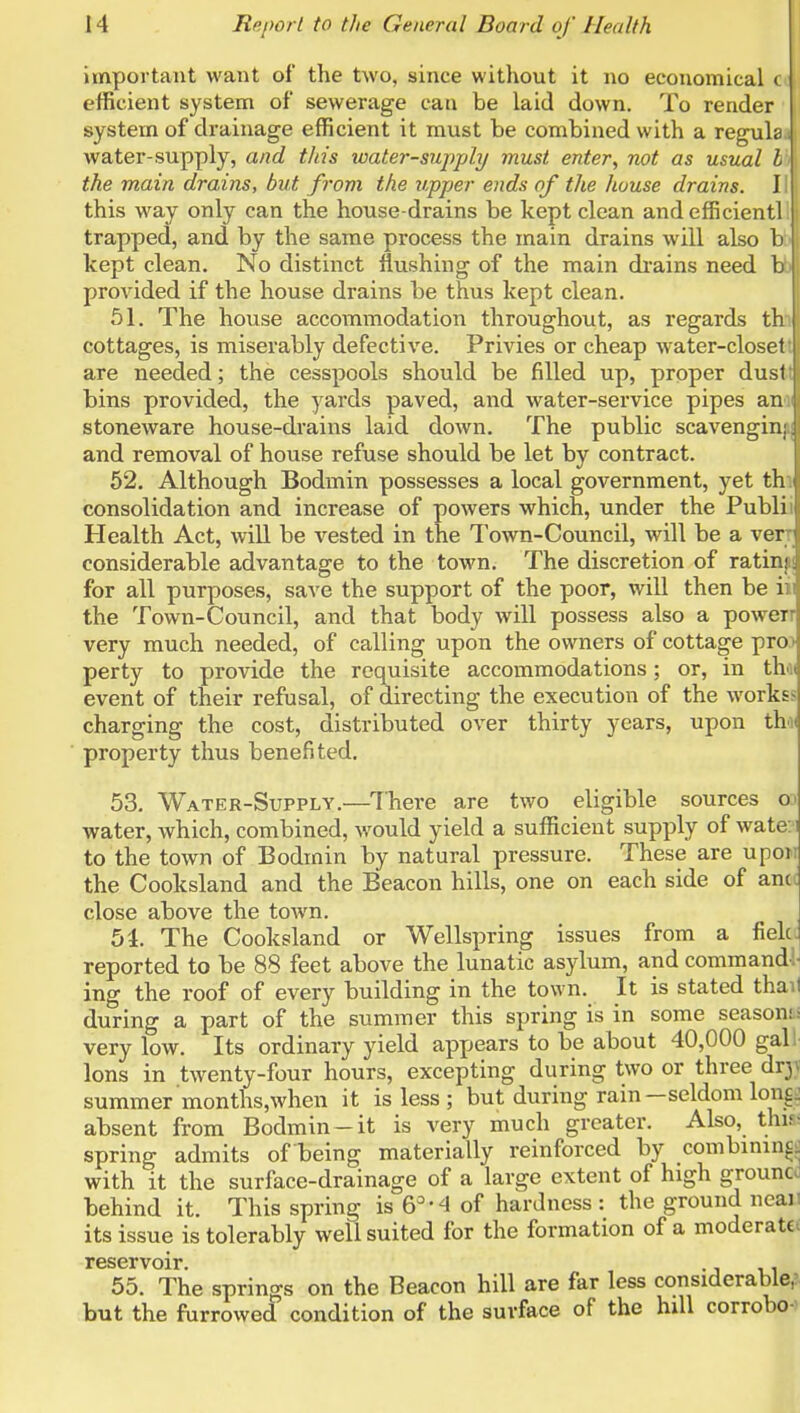 important want of the two, since without it no economical c efficient system of sewerage can be laid down. To render system of drainage efficient it must be combined with a regula water-supply, and this water-supply must enter, not as usual I the main drains, but from the upper ends of the house drains. I this way only can the house-drains be kept clean and efficient] trapped, and by the same process the main drains will also b kept clean. No distinct flushing of the main di-ains need b provided if the house drains be thus kept clean. 61. The house accommodation throughout, as regards th cottages, is miserably defective. Privies or cheap water-closet are needed; the cesspools should be filled up, proper dusi bins provided, the yards paved, and water-service pipes an stoneware house-drains laid down. The public scavengin and removal of house refuse should be let by contract. 52. Although Bodmin possesses a local government, yet th consolidation and increase of powers which, under the Publi Health Act, will be vested in the Town-Council, will be a ver considerable advantage to the town. The discretion of ratin; for all purposes, save the support of the poor, will then be i the Town-Council, and that body will possess also a power very much needed, of calling upon the owners of cottage pro perty to provide the requisite accommodations; or, in th event of their refusal, of directing the execution of the worki^ charging the cost, distributed over thirty years, upon th. property thus benefited. 53. Water-Supply.—^There are two eligible sources o^ water, which, combined, would yield a sufficient supply of wate. i to the town of Bodmin by natural pressure. These are upon the Cooksland and the Beacon hills, one on each side of ancc close above the town. 54. The Cooksland or Wellspring issues from a fielc. reported to be 88 feet above the lunatic asylum, and command! ing the roof of every building in the town. It is stated than during a part of the summer this spring is in some seasonii very low. Its ordinary yield appears to be about 40,000 gall Ions in twenty-four hours, excepting during two or three dry summer months.when it is less ; but during rain—seldom lon£^ absent from Bodmin-it is very much greater. Also, thif- spring admits of being materially reinforced by combinin^^ with it the surface-drainage of a large extent of high grouncc behind it. This spring is 6^-4 of hardness : the ground neaii its issue is tolerably well suited for the formation of a moderate^ reservoir. 55. The springs on the Beacon hill are far less considerable,: but the furrowed condition of the surface of the hill corrobo-