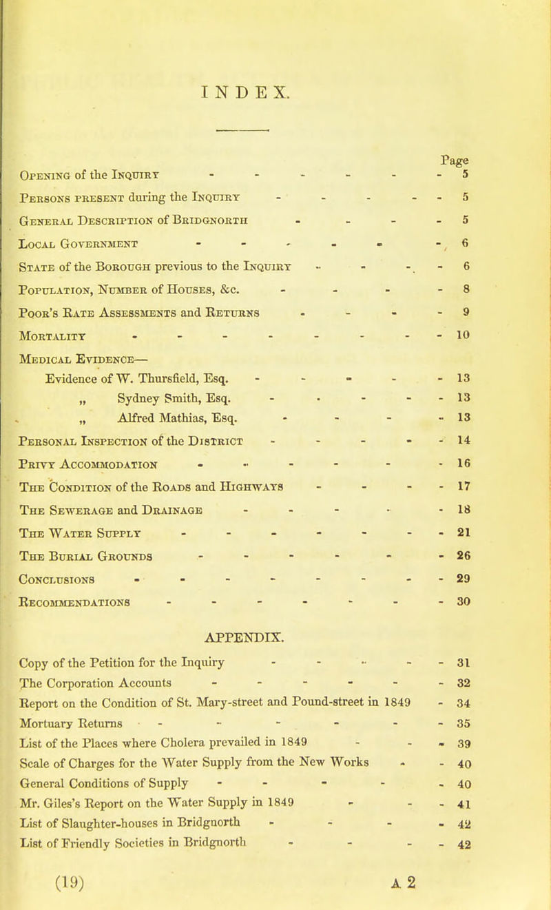 INDEX. Page Opening of the Inquiry - - - - - - 5 Persons present during the Inquiry - - - 5 General Description of Bridgnorth - - - 5 Local Government - - - - » 6 State of the Borough previous to the Inquiry ■• - - - 6 Population, Number of Houses, &c. - - - - 8 Poor's Eate Assessments and Returns - - - - 9 Mortality - - - - - - - -10 Medical Evidence— Evidence of W. Thursfield, Esq. - - - - - 13 „ Sydney Smith, Esq. - ■ - - - 13 „ Alfred Mathias, Esq. - - - - 13 Personal Inspection of the District - - - - - 14 Privy Accommodation - ■■ - - - - 16 The Condition of the Roads and Highways - - - - 17 The Sewerage and Drainage - - - - - 18 The Water Supply - - - - - - 21 The Burial Grounds - - - - - -26 Conclusions - - - - - - - -29 Recommendations - - - - - - -30 APPENDIX. Copy of the Petition for the Inquiry - - •■ - 31 The Corporation Accounts - - - - - - 32 Report on the Condition of St. Mary-street and Pound-street in 1849 - 34 Mortuary Returns - - - - - - 35 List of the Places where Cholera prevailed in 1849 - - - 39 Scale of Charges for the Water Supply from the New Works - - 40 General Conditions of Supply - - - - - 40 Mr. Giles's Report on the Water Supply in 1849 - - .41 List of Slaughter-houses in Bridgnorth - - - - 42 List of Friendly Societies in Bridgnorth - - - - 42 (19) A 2