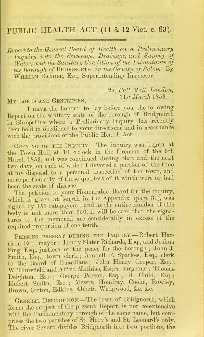 PUBLIC HEALTH ACT (11 £ 12 Vict. c. 63). Report to the General Board of Health on a Preliminary Inquiry into the Seiuerage, Drainage, and Supply of Water, and the Sanitary Condition of the Inhabitants of the Borough of Bridgnorth, in the County of Salop. By William Ranger, Esq., Superintending Inspector. 2a, Pall Mall, London, „ 31st March 1853. My Lords and Gentlemen, I HAVE the honour to lay before you the following Report on the sanitary state of the borough of Bridgnorth in Shropshire, where a Preliminary Inquiry has recently been held in obedience to your directions, and in accordance with the. provisions of the Public Health Act. Opening of the Inquiry.—The inquiry was begun at the Town Hall, at 10 o'clock in the forenoon of the 9th March 1853, and was continued during that and the next two days, on each of which I devoted a portion of the time at my disposal to a personal inspection of the town, and more particularly of those quarters of it which were or had been the seats of disease. The petition to your Honourable Board for the inquiry, which is given at length in the Appendix (page 31), was signed by 153 ratepayers ; and a,s the entire number of this body is not more than 650, it will be seen that the signa- tures to the memorial are considerably in excess of the required proportion of one tenth. Persons present during the Inquiry—Robert Har- rison Esq., mayor ; Henry Slater Richards, Esq., and Joshua Sing, Esq.', justices of the peace for the borough ; John J. Smith, Esq., town clerk; Arndell F. Sparkes, Esq., clerk to the Board of Guardians; John Henry Cooper, Esq.; W. Thursfield and Alfred Mathias, Esqrs., surgeons ; Thomas Deighton, Esq.; George Parson, Esq. ; H. Child, Esq.; Hubert Smith, Esq.; Messrs. Homfray, Cooke, Rowley, Brown, Gitton, Edkins, Abbott, Wedgwood, &c. &c. General Description.—The town of Bridgnorth, which forms the subject of the present Report, is not co-extensive with the Parliamentary borough of the same name, but com- prises the two parishes of St. Mary's and St. Leonard's only. The river Severn divides Bridgnorth into two portions, the