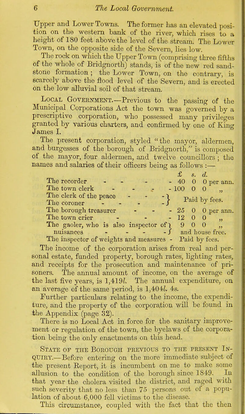Upper and Lower Towns. The former has an elevated posi- tion on the western bank of the river, which rises to a height of 180 feet above the level of the stream. The Lower Town, on the opposite side of the Severn, lies low. The rock on which the Upper Town (comprising three fifths of the whole of Bridgnorth) stands, is of the new red sand- stone formation 5 the Lower Town, on the contrary, is scarcely above the flood level of the Severn, and is erected on the low alluvial soil of that stream. Local Government.—Previous to the passing of the Municipal Corporations Act the town was governed by a prescriptive corporation, who possessed many privileges granted by various charters, and confirmed by one of King James I. The present corporation, styled the mayor, aldermen, and burgesses of the borough of Bridgnorth, is composed of the mayor, four aldermen, and twelve councillors ; the names and salaries of their officers being as follows :— £ s. d. The recorder - - - - 40 0 0 per ann. The town clerk - - - - 100 0 0 „ The clerk of the peace - - -1 -r> •, i r The coroner ... -/ Paid by fees. The borough treasurer - - - 25 0 0 per ann. The town crier - - - 12 0 0 „ The gaoler, who is also inspector of 1 9 0 0 „ nuisances - - -J and house free. The inspector of weights and measures - Paid by fees. The income of the corporation arises from real and per- sonal estate, funded property, borough rates, lighting rates, and receipts for the prosecution and maintenance of pri- soners. The annual amount of income, on the average of the last five years, is 1,419?. The annual expenditure, on an average of the same period, is 1,404?. 4s. Further particulars relating to the income, the expendi- ture, and the property of the corporation will be found in the Appendix (page 32). There is no Local Act in force for the sanitary improve- ment or regulation of the town, the byelaws of the corpora- tion being the only enactments on this head. State of the Borough previous to the present In- quiry.—Before entering on the more immediate subject of the present Report, it is incumbent on me to make some allusion to the condition of the borough since 1849. In that year the cholera visited the district, and raged with such severity that no less than 75 persons out of a popu- lation of about 6,000 fell victims to the disease. This circumstance, coupled with the fact that the then
