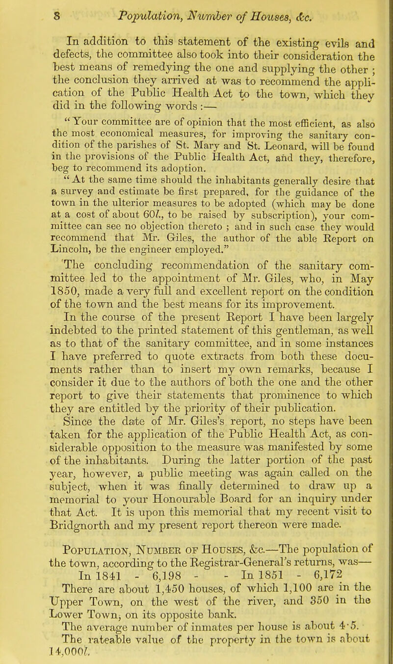 In addition to this statement of the existing evils and defects, the committee also took into their consideration the test means of remedying the one and supplying the other ; the conclusion they arrived at was to recommend the appli- cation of the Public Health Act to the town, which thev did in the following words :— Your committee are of opinion that the most efficient, as also the most economical measures, for improving the sanitary con- dition of the parishes of St. Mary and St. Leonard, will be found in the provisions of the Public Health Act, and they, therefore, beg to recommend its adoption. At the same time should the inhabitants generally desire that a survey and estimate be first prepared, for the guidance of the town in the ulterior measures to be adopted (which may be done at a cost of about 60/., to be raised by subscription), your com- mittee can see no objection thereto ; and in such case they would recommend that Mr. Giles, the author of the able Eeport on Lincoln, be the engineer employed. The concluding recommendation of the sanitary com- mittee led to the appointment of Mr. Giles, who, in May 1850, made a very full and excellent report on the condition of the town and the best means for its improvement. In the course of the present Report I have been largely indebted to the printed statement of this gentleman, as well as to that of the sanitary committee, and in some instances I have preferred to quote extracts from both these docu- ments rather than to insert my own remarks, because I consider it due to the authors of both the one and the other report to give their statements that prominence to which they are entitled by the priority of their publication. Since the date of Mr. Giles's report, no steps have been taken for the application of the Public Health Act, as con- siderable opposition to the measure was manifested by some of the inhabitants. During the latter portion of the past year, however, a public meeting was again called on the subject, when it was finally determined to draw up a memorial to your Honourable Board for an inquiry under that Act. It is upon this memorial that my recent visit to Bridgnorth and my present report thereon were made. Population, Number of Houses, &c.—The population of the town, according to the Registrar-General's returns, was— In 1841 - 6,198 - - In 1851 - 6,172 There are about 1,450 houses, of which 1,100 are in the Upper Town, on the west of the river, and 350 in the Lower Town^ on its opposite bank. The average number of inmates per house is about 4 5. The rateable value of the property in the town is about 14,000?.