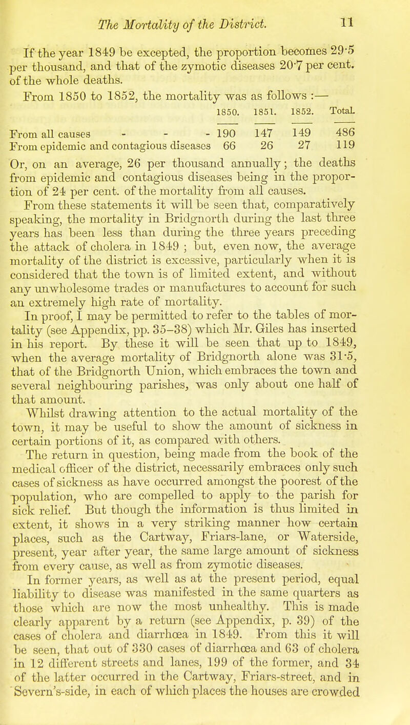 If the year 1849 be excepted, the proportion becomes 29*5 per thousand, and that of the zymotic diseases 20*7 per cent, of the whole deaths. From 1850 to 1852, the mortality was as follows :— 1850. 1851. 1852. TotaL From all causes - - - 190 147 149 486 From epidemic and contagious diseases 66 26 27 119 Or, on an average, 26 per thousand annually; the deaths from epidemic and contagious diseases being in the propor- tion of 24 per cent, of the mortality froni all causes. From these statements it will be seen that, comparatively speaking, the mortality in Bridgnorth during the last three years has been less than during the three years preceding the attack of cholera in 1849 ; but, even now, the average mortality of the district is excessive, particularly when it is considered that the town is of limited extent, and without any unwholesome trades or manufactures to account for such an extremely high rate of mortality. In proof, I may be permitted to refer to the tables of mor- tality (see Appendix, pp. 35-38) which Mr. Giles has inserted in his report. By these it will be seen that up to 1849, when the average mortality of Bridgnorth alone was 31-5, that of the Bridgnorth Union, which embraces the town and several neighbouring parishes, was only about one half of that amount. Whilst drawing attention to the actual mortality of the town, it may be useful to show the amount of sickness in certain portions of it, as compared with others. The return in question, being made from the book of the medical officer of the district, necessarily embraces only such cases of sickness as have occurred amongst the poorest of the population, who are compelled to apply to the parish for sick relief. But though the information is thus limited in extent, it shows in a very striking manner how certain places, such as the Cartway, Friars-lane, or Waterside, present, year after year, the same large amount of sickness from every cause, as well as from zymotic diseases. In former years, as well as at the present period, equal liability to disease was manifested in the same quarters as those which are now the most unhealthy. This is made clearly apparent by a return (see Appendix, p. 39) of the cases of cholera and diarrhoea in 1849. From this it will be seen, that out of 330 cases of diarrhoea and 63 of cholera in 12 different streets and lanes, 199 of the former, and 34 of the latter occurred in the Cartway, Friars-street, and in ' Severns-side, in each of which places the houses are crowded