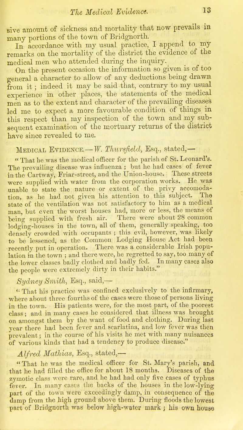 The Medical Evidence. sive amount of sickness and mortality that now prevails in many portions of the town of Bridgnorth. In accordance with my usual practice, I append to my remarks on the mortality of the district the evidence of the medical men who attended during the inquiry. ^ On the present occasion the information so given is of too general a character to allow of any deductions being drawn from it; indeed it may be said that, contrary to my usual experience in other places, the statements of the medical men as to the extent and character of the prevailing diseases led me to expect a more favourable condition of things in this respect than my inspection of the town and my sub- sequent examination of the mortuary returns of the district have since revealed to me. Medical Evidence.—W. Thursfield, Esq., stated,— That he was the medical officer for the parish of St. Leonard's. The prevailing disease was influenza ; but he had cases of fever in the Cartway, Friar-street, and the Union-house. These streets were supplied with water from the corporation works. He was unable to state the nature or extent of the privy accomoda- tion, as he had not given his attention to this subject. The state of the ventilation was not satisfactory to him as a medical man, but even the worst houses had, more or less, the means of being supplied with fresh air. There were about 28 common lodging-houses in the town, all of them, generally speaking, too densely crowded with occupants ; this evil, however, was likely to be lessened, as the Common Lodging House Act had been recently put in operation. There was a considerable Irish popu- lation in the town ; and there were, he regretted to say, too many of the lower classes badly clothed and badly fed. In many cases also the people were extremely dirty in their habits. Sydney Smith, Esq., said,— That his practice was confined exclusively to the infirmary, where about three fourths of the cases were those of persons hiving in the town. His patients were, for the most part, of the poorest class; and in many cases he considered that illness was brought on amongst them by the want of food and clothing. During last year there had been fever and scarlatina, and low fever was then prevalent; in the course of his visits he met with many nuisances of various kinds that had a tendency to produce disease. Alfred Mathias, Esq., stated,— That he was the medical officer for St. Mary's parish, and that he had filled the office for about 18 months. Diseases of the zymotic class were rare, and he had had only five cases of typhus fever. In many cases the backs of the houses in the low-lying part of the town were exceedingly damp, in consequence of the damp from the high ground above them. During floods the lowest part of Bridgnorth was below high-water mark ; his own house