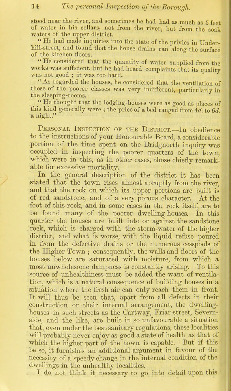 stood near the river, and sometimes he had had as much as 5 feet of water in his cellars, not from the river, hut from the soak waters of the upper district. ^ He had made inquiries into the state of the privies in Under- hill-street, and found that the house drains ran along the surface of the kitchen floors. He considered that the quantity of water supplied from the works was sufficient, but he had heard complaints that its quality was not good ; it was too hard. As regarded the houses, he considered that the ventilation of those of the poorer classes was very indifferent, particularly in the sleeping-rooms. He thought that the lodging-houses were as good as places of this kind generally were ; the price of a bed ranged from4rf. to 6d. a night. Personal Inspection of the District.—In obedience to the instructions of your Honourable Board, a considerable portion of the time spent on the Bridgnorth inquiry was occupied in inspecting the poorer quarters of the town, which were in this, as in other cases, those chiefly remark- able for excessive mortality. In the general description of the district it has been stated that the town rises almost abruptly from the river, and that the rock on which its upper portions are built is of red sandstone, and of a very porous character. At the foot of this rock, and in some cases in the rock itself, are to be found many of the poorer dwelling-houses. In this quarter the houses are built into or against the sandstone rock, which is charged with the storm-water of the higher district, and what is worse, with the liquid refuse poured in from the defective drains or the numerous cesspools of the Higher Town ; consequently, the walls and floors of the houses below are saturated with moisture, from which a most unwholesome dampness is constantly arising. To this source of unhealthiness must be added the want of ventila- tion, which is a natural consequence of building houses in a situation where the fresh air can only reach them in front. It will thus be seen that, apart from all defects in their construction or their internal arrangement, the dwelling- houses in such streets as the Cartway, Friar-street, Severn- side, and the like, are built in so unfavourable a situation that, even under the best sanitary regulations, these localities will probably never enjoy as good a state of health as that of which the higher part of the town is capable. But if this be so, it furnishes an additional argument in favour of the necessity of a speedy change in the internal condition of the dwellings in the unhealthy localities.