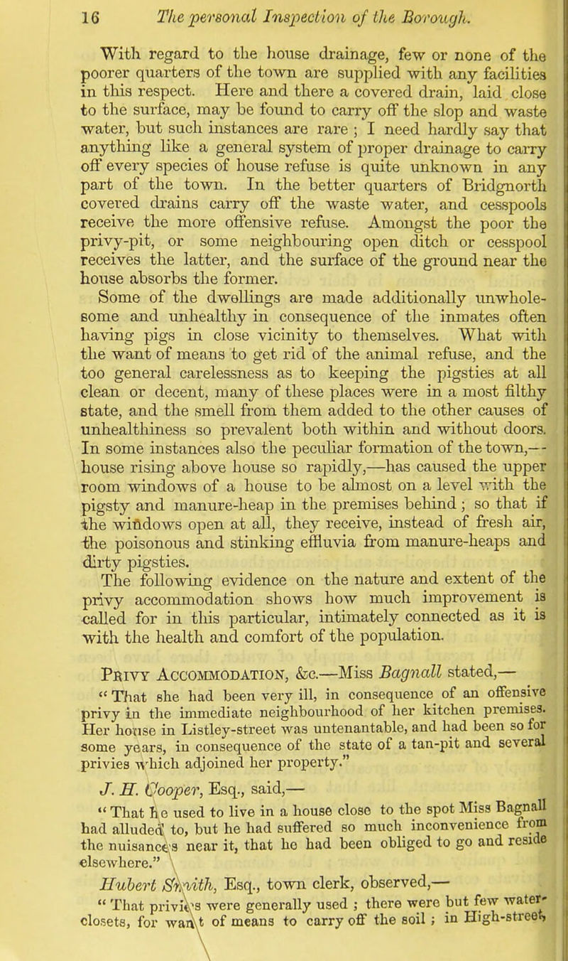 With regard to the house drainage, few or none of the poorer quarters of the town are supplied with any facilities in this respect. Here and there a covered drain, laid close to the surface, may be found to carry off the slop and waste water, but such instances are rare ; I need hardly say that anything like a general system of proper drainage to carry off every species of house refuse is quite unknown in any part of the town. In the better quarters of Bridgnorth covered drains carry off the waste water, and cesspools receive the more offensive refuse. Amongst the poor the privy-pit, or some neighbouring open ditch or cesspool receives the latter, and the surface of the ground near the house absorbs the former. Some of the dwellings are made additionally unwhole- some and unhealthy in consequence of the inmates often having pigs in close vicinity to themselves. What with the want of means to get rid of the animal refuse, and the too general carelessness as to keeping the pigsties at all clean or decent, many of these places were in a most filthy state, and the smell from them added to the other causes of unhealthiness so prevalent both within and without doors. In some instances also the peculiar formation of the town,— house rising above house so rapidly,—has caused the upper room windows of a house to be almost on a level with the pigsty and manure-heap in the premises behind ; so that if the windows open at all, they receive, instead of fresh air, the poisonous and stinking effluvia from manure-heaps and dirty pigsties. The following evidence on the nature and extent of the privy accommodation shows how much improvement is called for in this particular, intimately connected as it is with the health and comfort of the population. Privy Accommodation, &c.—Miss Bagnall stated,— That she had been very ill, in consequence of an offensive privy in the immediate neighbourhood of her kitchen premises. Her house in Listley-street was untenantable, and had been so for some years, in consequence of the state of a tan-pit and several privies which adjoined her property. J. H. Cooper, Esq., said,— That he used to live in a house close to the spot Miss Bagnall had alluded to, but he had suffered so much inconvenience from the nuisances near it, that he had been obliged to go and reside elsewhere. \ Hubert Sh,ith, Esq., town clerk, observed,— That priviVs were generally used ; there were but few water- closets, for waAt of means to carry off the soil; in High-street,