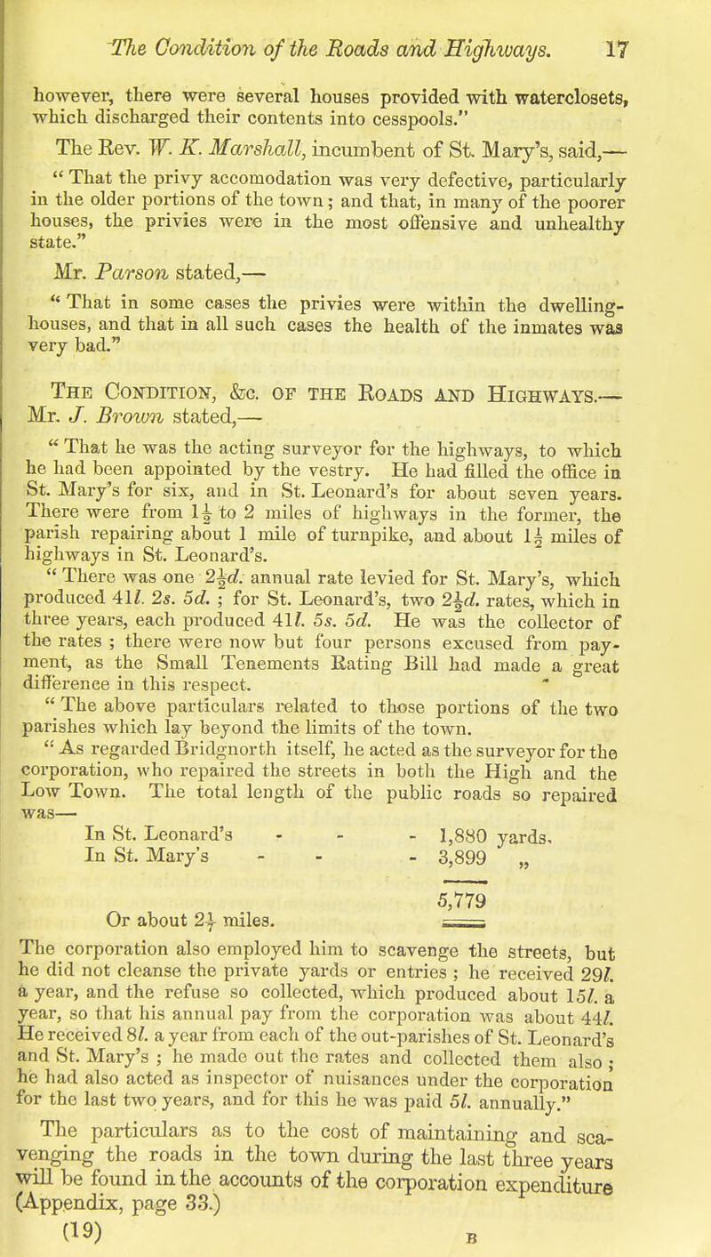 however, there were several houses provided with waterclosets, which discharged their contents into cesspools. The Kev. W. K. Marshall, incumbent of Si Mary's, said,— That the privy accomodation was very defective, particularly in the older portions of the town; and that, in many of the poorer houses, the privies were in the most offensive and unhealthy state. Mr. Parson stated,— That in some cases the privies were within the dwelling- houses, and that in all such cases the health of the inmates was very bad. The Condition, &c. of the Koads and Highways.— Mr. J. Brown stated,— That he was the acting surveyor for the highways, to which he had been appointed by the vestry. He had filled the office in St. Mary's for six, and in St. Leonard's for about seven years. There were from 1± to 2 miles of highways in the former, the parish repairing about 1 mile of turnpike, and about lg miles of highways in St. Leonard's. There was one 2\d. annual rate levied for St. Mary's, which produced 41/. 2s. 5d. ; for St. Leonard's, two 2\d. rates, which in three years, each produced 41/. 5s. 5d. He was the collector of the rates ; there were now but four persons excused from pay- ment, as the Small Tenements Eating Bill had made a great difference in this respect. The above particulars related to those portions of the two parishes which lay beyond the limits of the town. As regarded Bridgnorth itself, he acted as the surveyor for the corporation, who repaired the streets in both the High and the Low Town. The total length of the public roads so repaired was— In St. Leonard's ... 1,880 yards. In St. Mary's - - - 3,899 „ 5,779 Or about 2\ mile3. • The corporation also employed him to scavenge the streets, but he did not cleanse the private yards or entries ; he received 29/. a year, and the refuse so collected, which produced about 15/. a year, so that his annual pay from the corporation was about 44/. He received 8/. a year from each of the out-parishes of St. Leonard's and St. Mary's ; he made out the rates and collected them also • he had also acted as inspector of nuisances under the corporation for the last two years, and for this he was paid 51. annually. The particulars as to the cost of maintaining and sca- venging the roads in the town during the last three years will be found in the accounts of the corporation expenditure (Appendix, page 33.) (19)