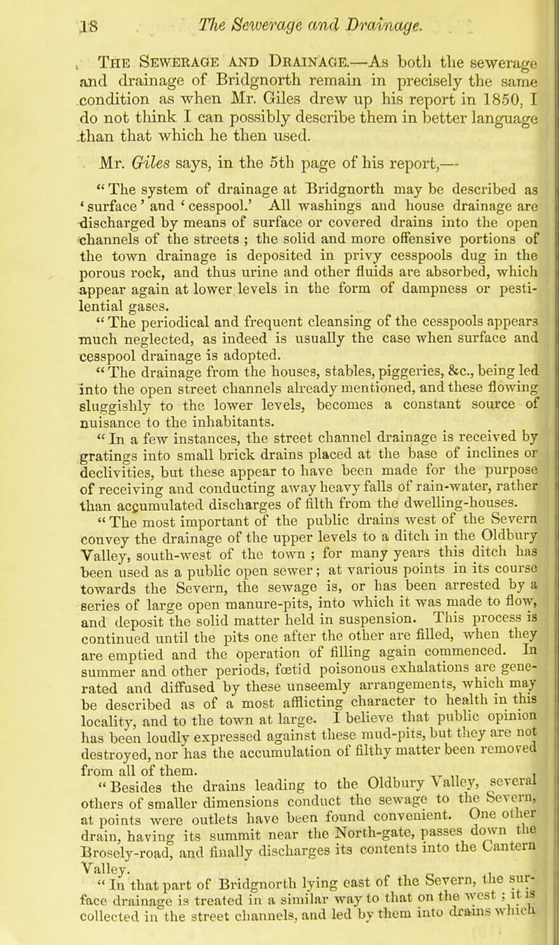 , The Sewerage and Drainage.—As both the sewerage and drainage of Bridgnorth remain in precisely the same condition as when Mr. Giles drew up his report in 1850, I do not think I can possibly describe them in better language .than that which he then used. Mr. Giles says, in the 5th page of his report,— The system of drainage at Bridgnorth may be described as ' surface ' and ' cesspool.' All washings and house drainage are discharged by means of surface or covered drains into the open channels of the streets ; the solid and more offensive portions of the town drainage is deposited in privy cesspools dug in the porous rock, and thus urine and other fluids are absorbed, which appear again at lower levels in the form of dampness or pesti- lential gases. The periodical and frequent cleansing of the cesspools appears much neglected, as indeed is usually the case when surface and cesspool drainage is adopted. The drainage from the houses, stables, piggeries, &c, being led into the open street channels already mentioned, and these flowing sluggishly to the lower levels, becomes a constant source of nuisance to the inhabitants. In a few instances, the street channel drainage is received by gratings into small brick drains placed at the base of inclines or declivities, but these appear to have been made for the purpose of receiving and conducting away heavy falls of rain-water, rather than accumulated discharges of filth from the dwelling-houses. The most important of the public drains west of the Severn convey the drainage of the upper levels to a ditch in the Oldbury Valley, south-west of the town ; for many years this ditch has been used as a public open sewer; at various points in its course towards the Severn, the sewage is, or has been arrested by a series of large open manure-pits, into which it was made to flow, and deposit the solid matter held in suspension. This process is continued until the pits one after the other are filled, when they are emptied and the operation of filling again commenced. In summer and other periods, foetid poisonous exhalations are gene- rated and diffused by these unseemly arrangements, which may be described as of a most afflicting character to health in this locality, and to the town at large. I believe that public opinion has been loudly expressed against these mud-pits, but they are not destroyed, nor has the accumulation of filthy matter been removed from all of them. , Besides the drains leading to the Oldbury ^ alley, several others of smaller dimensions conduct the sewage to the Severn, at points were outlets have been found convenient. One other drain, having its summit near the North-gate, passes down the Brosely-road, and finally discharges its contents into the Lantern Valley. In that part of Bridgnorth lying east of the Severn, the sur- face drainage is treated in a similar way to that on the west ; it is collected in the street channels, and led by them into drains which