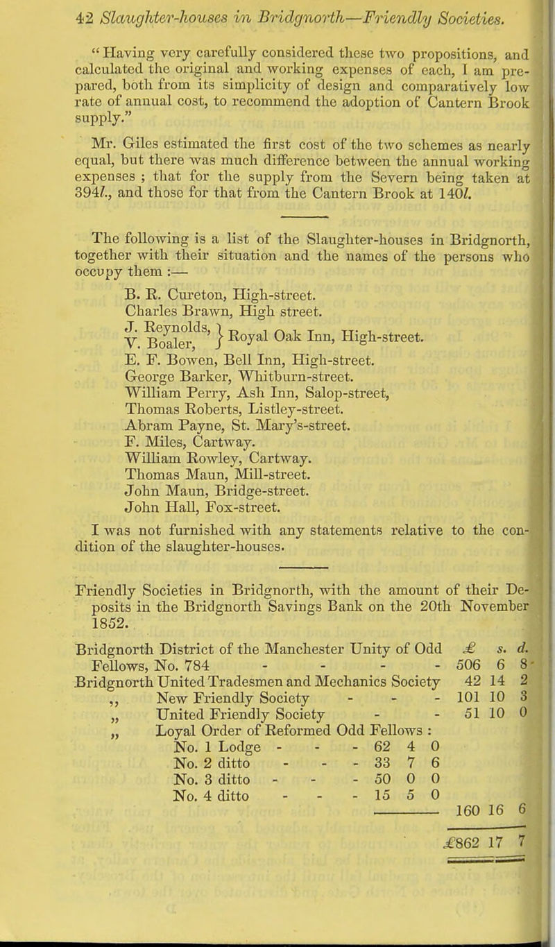 Having very carefully considered these two propositions, and calculated the original and working expenses of each, I am pie- pared, both from its simplicity of design and comparatively low rate of annual cost, to recommend the adoption of Cantern Brook supply. Mr. Giles estimated the first cost of the two schemes as nearly equal, but there was much difference between the annual working expenses ; that for the supply from the Severn being taken at 394Z., and those for that from the Cantern Brook at 140J. The following is a list of the Slaughter-houses in Bridgnorth, j together with their situation and the names of the persons who J occupy them :— B. R. Cureton, High-street. Charles Brawn, High street. V. BoalerdS'} Ro^al 0ak Inn' High-street. E. F. Bowen, Bell Inn, High-street. George Barker, Whitburn-street. William Perry, Ash Inn, Salop-street, Thomas Roberts, Listley-street. Abram Payne, St. Mary's-street. F. Miles, Cartway. William Rowley, Cartway. Thomas Maun, Mill-street. John Maun, Bridge-street. John Hall, Fox-street. I was not furnished with any statements relative to the con-« dition of the slaughter-houses. Friendly Societies in Bridgnorth, with the amount of their De- posits in the Bridgnorth Savings Bank on the 20th November 1852. Bridgnorth District of the Manchester Unity of Odd £ s. d. Fellows, No. 784 - - - - 506 6 8- Bridgnorth United Tradesmen and Mechanics Society 42 14 2 „ New Friendly Society - - - 101 10 3 „ United Friendly Society - - 51 10 0 „ Loyal Order of Reformed Odd Fellows : No. 1 Lodge - - - 62 4 0 No. 2 ditto - - 33 7 6 No. 3 ditto - - - 50 0 0 No. 4 ditto - - - 15 5 0 160 16 6 ,£862 17 7
