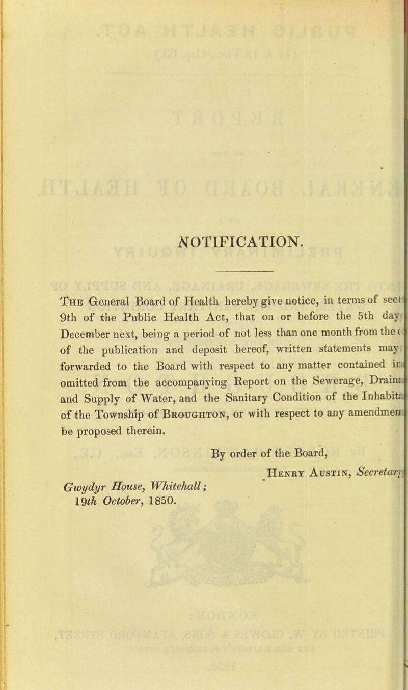 NOTIFICATION. The General Board of Health hereby give notice, in terms of secli 9th of the Public Health Act, that on or before the 5th day December next, being a period of not less than one month from the (( of the publication and deposit hereof, written statements may forwarded to the Board with respect to any matter contained ica omitted from the accompanying Report on the Sewerage, Drain: and Supply of Water, and the Sanitary Condition of the Inhabit. of the Township of Beoughton, or with respect to any amendmen be proposed therein. By order of the Board, Henry Austin, Secretar.t Gwydyr House, Whitehall; 19<A October, 1850.