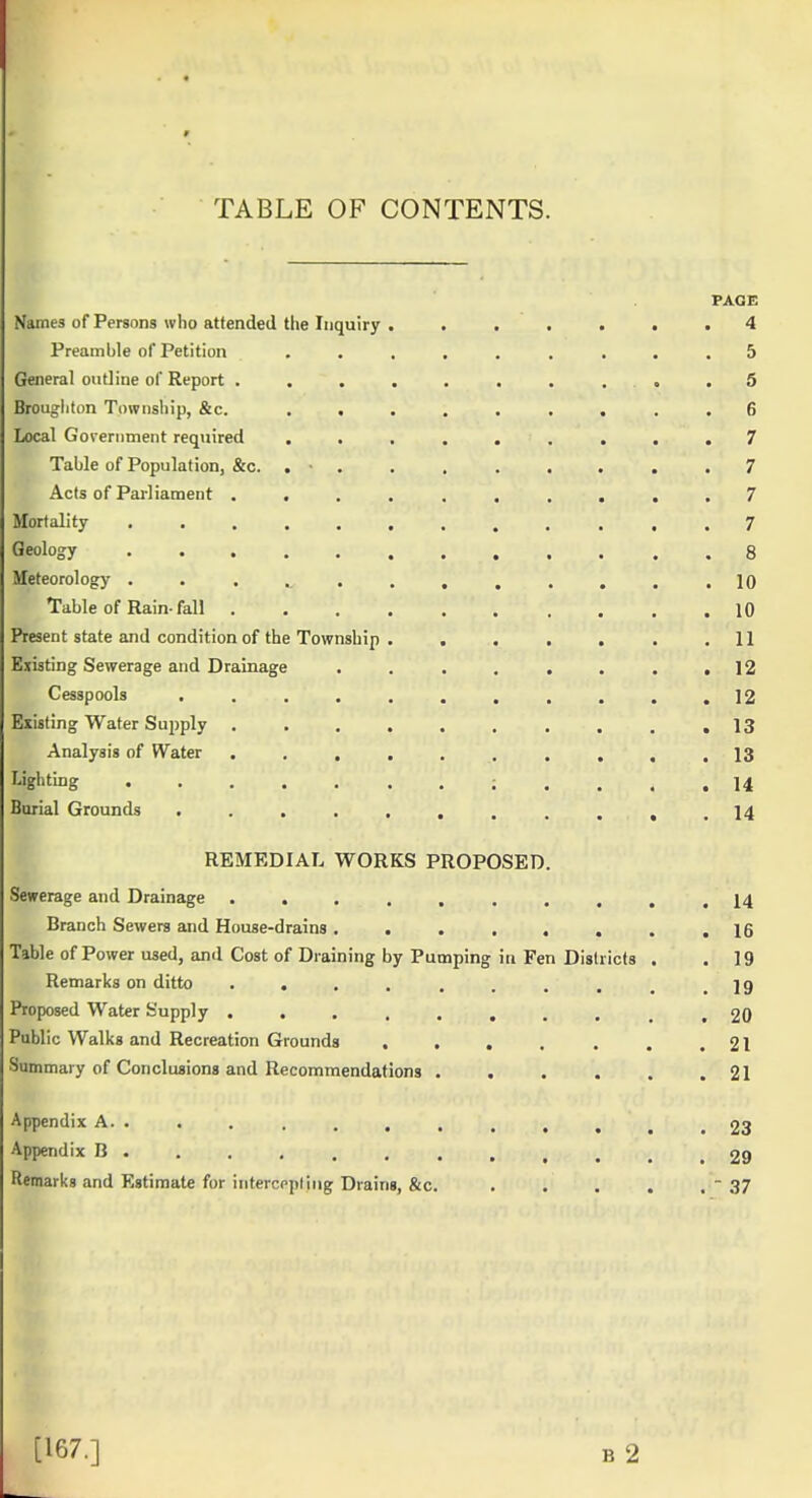 TABLE OF CONTENTS. PAGE Names of Persons who attended the Inquiry ....... 4 Preamble of Petition ......... 5 General outline of Report . . . . . . . . . .5 Broughton Township, &c. ,«....... 6 Local Government required ......... 7 Table of Population, &c. . ■ 7 Acts of Pai-liament .......... 7 Mortality ............7 Geology ••......,.,.8 Meteorology ............. 10 Table of Rain-fall 10 Present state and condition of the Township . . . . . . .11 Existing Sewerage and Drainage . . . . . . . .12 Cesspools . . . . . , , . . . .12 Existing Water Supply . . .13 Analysis of Water 13 Lighting ; , . . ,14 Burial Grounds . . . . . , . . . , .14 REMEDIAL WORKS PROPOSED. Sewerage and Drainage 14 Branch Sewers and House-drains. . . . , . . .16 Table of Power used, and Cost of Draining by Pumping in Fen Districts . . 19 Remarks on ditto . . . . . . . . , .19 Proposed Water Supply .......... 20 Public Walks and Recreation Grounds . , . . . , .21 Summary of Conclusions and Recommendations . . . . . .21 Appendix A. . . . . . . . . . , ^ .23 Appendix B 29 Remarks and Estimate for intercppling Drains, &c. . . . . .  37 [167.] B 2