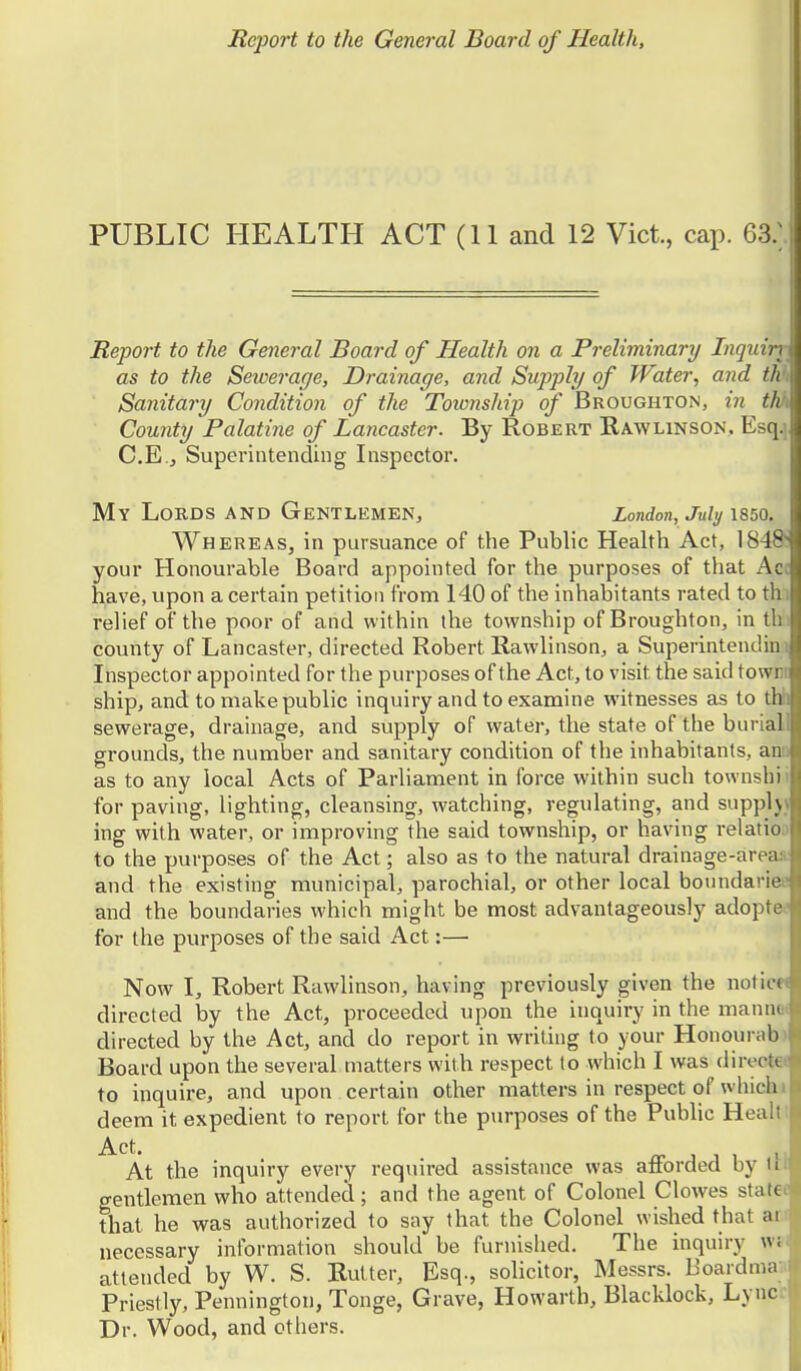 PUBLIC HEALTH ACT (11 and 12 Vict, cap. 63.; Report to the General Board of Health on a Preliminary Inquiri < as to the Sewerage, Drainage, and Supply of Water, and th i Sanitary Condition of the Township of Broughton, in thft Comity Palatine of Lancaster. By Robert Kawlinson. Esq.] C.E., Superintending Inspector. My Lords and Gentlemen, London, July \850. Whereas, in pursuance of the Public Health Act, 184&' your Honourable Board appointed for the purposes of that Acc have, upon a certain petition from 140 of the inhabitants rated to thi relief of the poor of and within the township of Broughton, in th. county of Lancaster, directed Robert Rawlinson, a Superintendiu i Inspector appointed for the purposes of the Act, to visit the said townr ship, and to make public inquiry and to examine witnesses as to thli sewerage, drainage, and supply of watei-, the state of the buriall grounds, the number and sanitary condition of the inhabitants, ami as to any local Acts of Parliament in force within such townshii for paving, lighting, cleansing, watching, regxilating, and suppljv ing with water, or improving the said township, or having relatioo to the purposes of the Act; also as to the natural drainage-areas: and the existing municipal, parochial, or other local bonndariee and the boundaries whicli might be most advantageously adoptee for the purposes of the said Act:— Now I, Robert Rawlinson, having previously given the notice* directed by the Act, proceeded upon the inquiry in the mannoi directed by the Act, and do report in writing to your Honourab) Board upon the several matters with respect to which I was directet to inquire, and upon certain other matters in respect of whichi deem it expedient to report for the purposes of the Public Healt! Act, At the inquiry every required assistance was afforded by iH gentlemen who attended; and the agent of Colonel Clowes statec that he was authorized to sny that the Colonel wished that ari necessary information should be furnished. The inquiry w»( attended by W. S. Butter, Esq., solicitor, Messrs. Uoardmaa Priestly, Pennington, Tonge, Grave, Howarth, Blacklock, Lyncc Dr. Wood, and otliers.