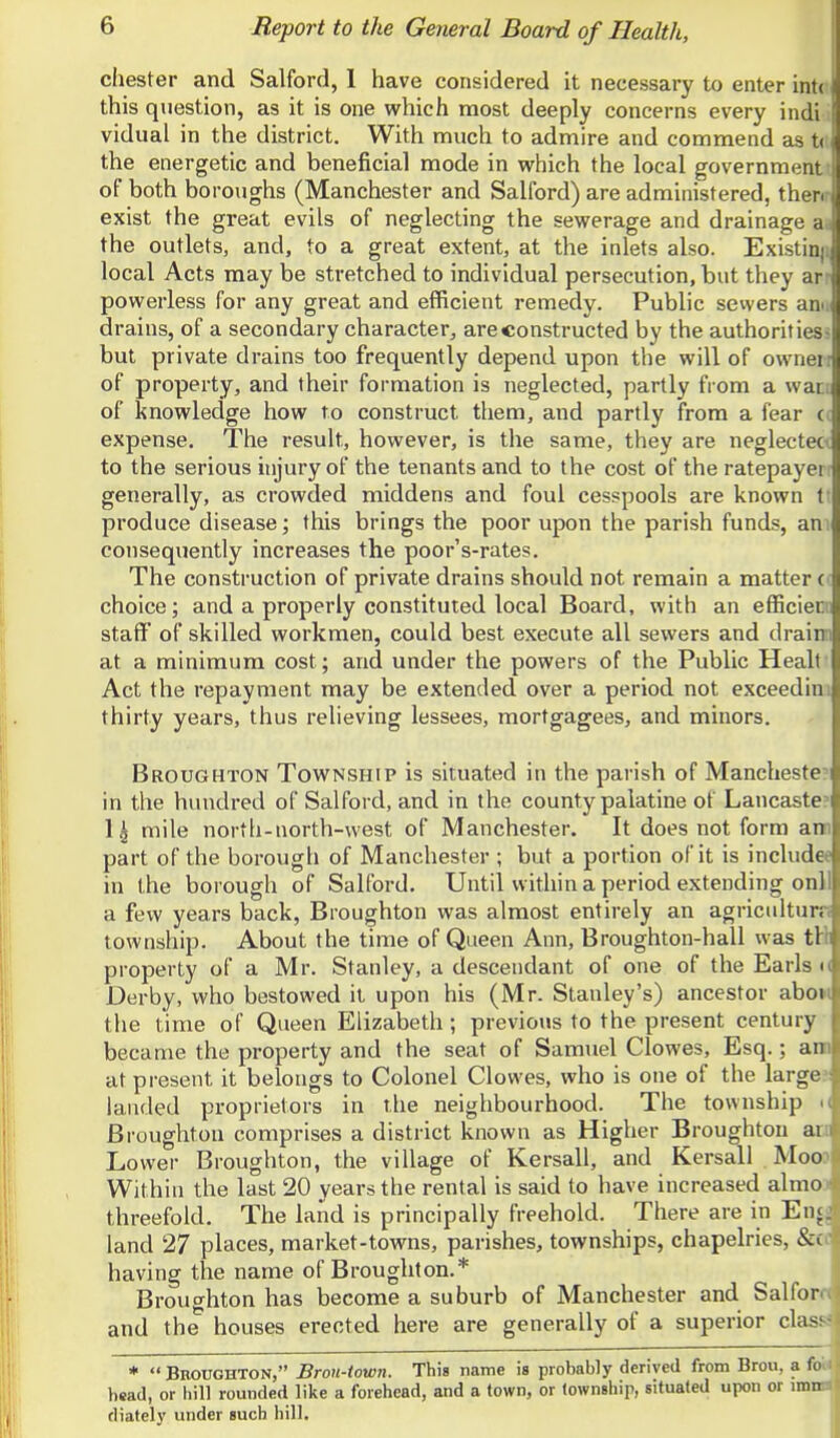 Chester and Salford, 1 have considered it necessary to enter int( this question, as it is one which most deeply concerns every indi vidual in the district. With much to admire and commend as t( the energetic and beneficial mode in which the local government' of both boroughs (Manchester and Salford) are administered, thenr exist the great evils of neglecting the sewerage and drainage a-i the outlets, and, to a great extent, at the inlets also. Existinji local Acts may be stretched to individual persecution, but they arr powerless for any great and efficient remedy. Public sewers ann drains, of a secondary character, are constructed by the authoritiess but private drains too frequently depend upon the will of owneir of property, and their formation is neglected, partly from a wati of knowledge how to construct them, and partly from a fear <( expense. The result, however, is the same, they are neglecteC'C to the serious injury of the tenants and to the cost of the ratepayerr generally, as crowded middens and foul cesspools are known ti produce disease; this brings the poor upon the parish funds, am consequently increases the poor's-rates. The construction of private drains should not remain a matter d choice; and a properly constituted local Board, with an efficiecii staff of skilled workmen, could best execute all sewers and drainii at a minimum cost; and under the powers of the Public Healt Act the repayment may be extended over a period not exceedini thirty years, thus relieving lessees, mortgagees, and minors. Broughton Township is situated in the parish of Mancheste?i in the hundred of Salford, and in the county palatine of Lancaste? 1| mile north-north-west of Manchester. It does not form ann part of the borough of Manchester ; but a portion of it is include* in the borough of Salford. Until within a period extending onll a few years back, Broughton was almost entirely an agriculturn township. About the time of Queen Ann, Broughton-hall was tHi property of a Mr. Stanley, a descendant of one of the Earls t( Derby, who bestowed it upon his (Mr. Stanley's) ancestor abow the time of Queen Elizabeth; previous to the present century became the property and the seat of Samuel Clowes, Esq.; ann at present it belongs to Colonel Clowes, who is one of the large?: landed proprietors in the neighbourhood. The township i( Broughton comprises a district known as Higher Broughton ate Lower Broughton, the village of Kersall, and Kersall Mood Within the last 20 years the rental is said to have increased almo ■ threefold. The land is principally freehold. There are in Encj land 27 places, market-towns, parishes, townships, chapelries, &i having the name of Broughton.* Broughton has become a suburb of Manchester and Salfor and the houses erected here are generally of a superior cla- *  Broughton, Bron-town. This name is probably derived from Brou, a ('o head, or liill rounded like a forehead, and a town, or lownship, situated upon or mm diately under such hill.