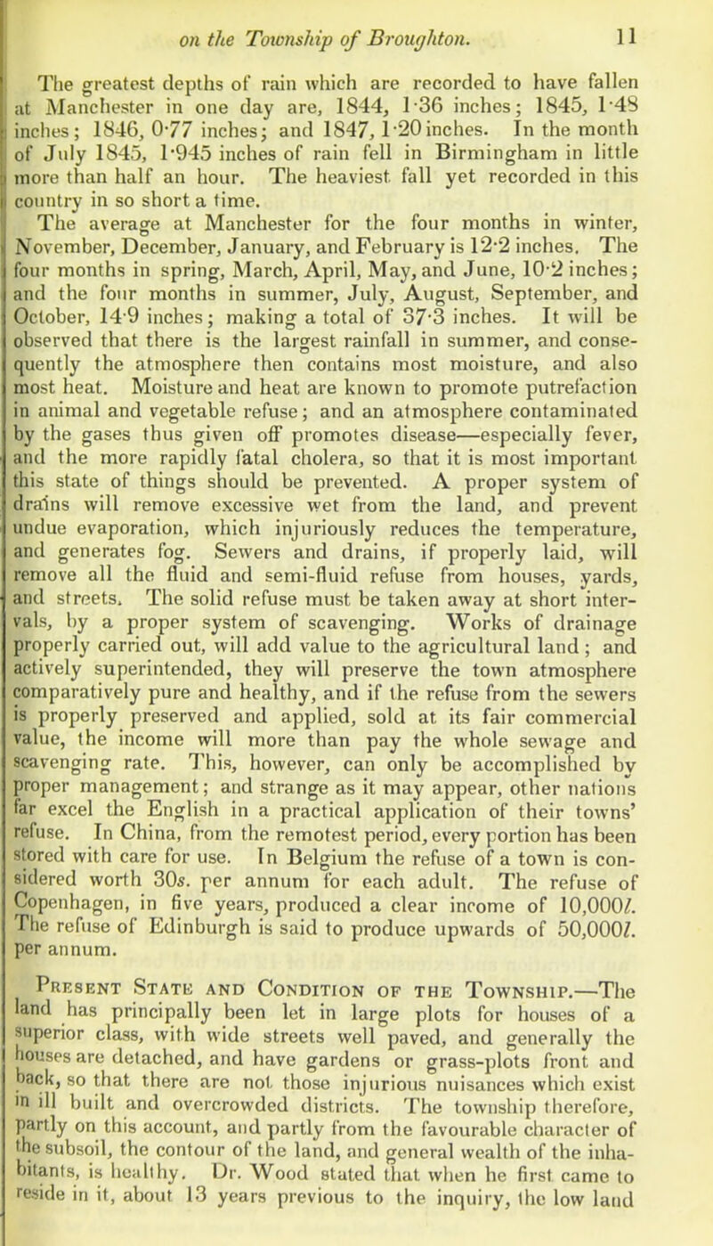 The greatest depths of rain which are recorded to have fallen at Manchester in one day are, 1844, 1-36 inches; 1845, 1-48 inches; 1846, 077 inches; and 1847, l-20inches. In the month of July 1845, 1'945 inches of rain fell in Birmingham in little more than half an hour. The heaviest fall yet recorded in this t otintry in so short a time. The average at Manchester for the four months in winter, \ ovember, December, January, and February is 12*2 inches. The ;our months in spring, March, April, May, and June, 10-2 inches; ■id the four months in summer, July, August, September, and lober, 14'9 inches; making a total of 373 inches. It will be observed that there is the larsrest rainfall in summer, and conse- quently the atmosphere then contains most moisture, and also most heat. Moisture and heat are known to promote putrefaction in animal and vegetable refuse; and an atmosphere contaminated by the gases thus given off promotes disease—especially fever, and the more rapidly fatal cholera, so that it is most important this state of things should be prevented. A proper system of drains will remove excessive wet from the land, and prevent undue evaporation, which injuriously reduces the temperature, and generates fog. Sewers and drains, if properly laid, will remove all the fluid and semi-fluid refuse from houses, yards, and streets. The solid refuse must be taken away at short inter- vals, by a proper system of scavenging. Works of drainage properly carried out, will add value to the agricultural land; and actively superintended, they will preserve the town atmosphere comparatively pure and healthy, and if the refuse from the sewers is properly preserved and applied, sold at its fair commercial value, the income will more than pay the whole sewage and scavenging rate. This, however, can only be accomplished by proper management; and strange as it may appear, other nations far excel the English in a practical application of their towns' refuse. In China, from the remotest period, every portion has been stored with care for use. In Belgium the refuse of a town is con- sidered worth 30*. per annum for each adult. The refuse of Copenhagen, in five years, produced a clear income of 10,000/. The refuse of Edinburgh is said to produce upwards of 50,OOOZ. per annum. Pre SENT StATK and CONDITION OF THE ToWNSHlP. Tile land has principally been let in large plots for houses of a superior class, with wide streets well paved, and generally the houses are detached, and have gardens or grass-plots front and back, so that there are not those injurious nuisances which exist in ill built and overcrowded districts. The township therefore, partly on this account, and partly from the favourable character of the subsoil, the contour of the land, and general wealth of the inha- bitants, is hoahhy. Dr. Wood stated tliat when he first came to reside in it, about 13 years previous to the inquiry, the low laud
