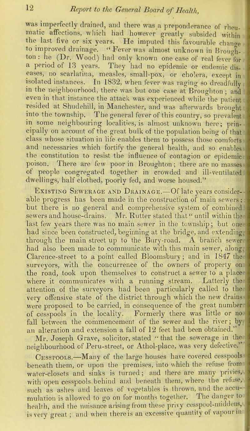 was imperfectly drained, and there was a preponderance of rheu- matic affections, which had however greatly subsided within the last five or six years. He imputed this favourable chancre to improved drainage.  Fever was almost unknown in BiougL ton : he (Dr. Wood) had only known one case of real fever for a period of 13 years. They had no epidemic or endemic dis- eases, no scarlatina, measles, small-pox, or cholera, except in isolated instances. In 1832, when fever was raging so dreadfully in the neighbourhood, there was but one case at Broughton; and even in that instance the attack was experienced while the patient resided at Shudehill, in Manchester, and was afterwards brought into the township. The general fever of this country, so prevalent in some neighbouring localities, is almost unknown here; prin-■ cipally on account of the great bulk of the population being of that class whose situation in life enables them to possess those comforts- and necessaries which fortify the general health, and so enables- the constitution to resist the influence of contagion or epidemici poison. There are few poor in Broughton; there are no masses- of people congregated together in crowded and ill-ventilated, dwellings, half clothed, poorly fed, and woi-se housed. Existing Sewerage and Drainage.—Of late years consider-- able progress has been made in the construction of main sewers; but there is no general and comprehensive system of combined sewers and house-drains. Mr. Rutter stated that until within the* last few years there was no main sewer in the township; but ouei had since been constructed^, beginning at the bridge, and extending through the main street up to the Bury-road. A branch sewer had also been made to communicate with this main sewer, along. Clarence-street to a point called Bloomsbury; and in 1847 the surveyors, with the concurrence of the owners of property on the road, took upon themselves to construct a sewer to a place where it communicates with a running stream. Latterly the attention of the surveyors had been particularly called to the very offensive state of the district through which the new drains were proposed to be carried, in consequence of the great number of cesspools in the locality. Formerly there was little or no fall between the commencement of the sewer and the river; by an alteration and extension a fall of 12 feet had been obtained. Mr. Joseph Grave, solicitor, stated  that the sewerage in the neighbourhood of Peru-street, or Athol-place, was very defective. Cesspools.—Many of the large houses have covered cesspool? beneath them, or upon the premises, into which the refuse fron' water-closets and sinks is turned; and there are many privie-, with open cesspools behind and beneath them, where the refuse, such as ashes atid leaves of vegetables is thrown, and the accu- mulation is allowed to go on for months together. The danger to health, and the nuisance arising from these privy cesspool-middens, is very great; and when there is an excessive quantity of vaiiourin