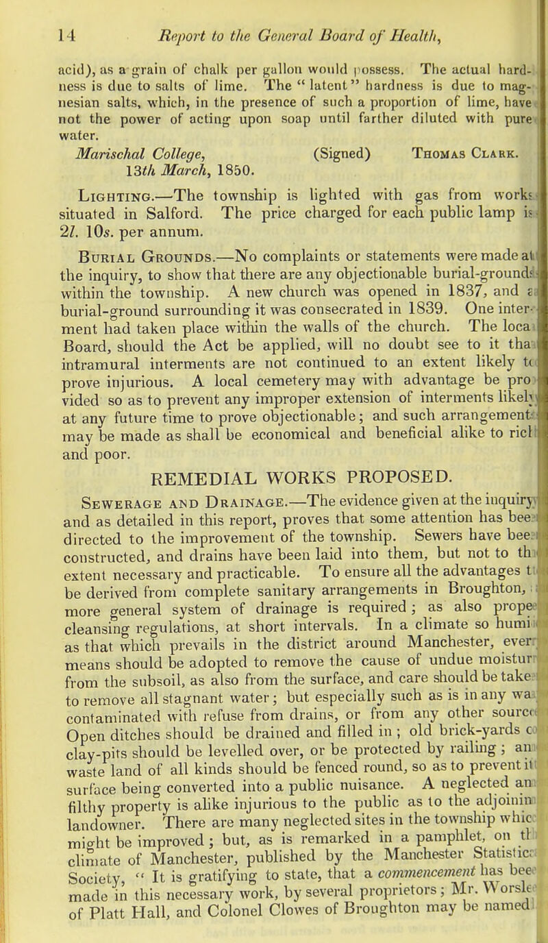 acid), as a'grain of chalic per gallon would jiossess. The actual hard ness is due to salts of lime. The  latent hardness is due to mag- j nesian salts, which, in the presence of such a proportion of lime, have^ not the power of acting upon soap until farther diluted with puret water. Marischal College, (Signed) Thomas Clark. I3tli March^ 1850. Lighting.—The township is lighted with gas from works-i situated in Salford. The price charged for each public lamp is;' 2/. \Qs. per annum. Burial Grounds.—No complaints or statements were made ak the inquiry, to show that there are any objectionable burial-groundi: within the township. A new church was opened in 1837, and sa burial-ground surrounding it was consecrated in 1839. One inter-- ment had taken place witliin the walls of the church. The locai Board, should the Act be applied, will no doubt see to it thai intramural interments are not continued to an extent likely tci prove injurious. A local cemetery may with advantage be proi vided so as to prevent any improper extension of interments likelv at any future time to prove objectionable; and such arrangement! may be made as shall be economical and beneficial alike to ricll and poor. REMEDIAL WORKS PROPOSED. SEViTERAGE AND DRAINAGE.—The evidence given at the inquirjj and as detailed in this report, proves that some attention has beea directed to the improvement of the township. Sewers have bee?i constructed, and drains have been laid into them, but not to thi extent necessary and practicable. To ensure all the advantages tt be derived from complete sanitary arrangements in Broughton, ■ more general system of drainage is required; as also prop cleansing regulations, at short intervals. In a climate so humii as that which prevails in the district around Manchester, even means should be adopted to remove the cause of undue moisturr from the subsoil, as also from the surface, and care should be take? to remove all stagnant water; but especially such as is in any waa contaminated with refuse from drains, or from any other source Open ditches should be drained and filled in ; old brick-yards oo clay-pits should be levelled over, or be protected by railing ; ann waste land of all kinds should be fenced round, so as to prevent il^ surface being converted into a public nuisance. A neglected an>. filthy property is alike injurious to the public as to the adjoinin landowner. There are many neglected sites in the township whic mic^ht be improved; but, as is remarked in a pamphlet, on tl climate of Manchester, published by the Manchester Statistic;. Society,  It is gratifying to state, that a comviencement has bee>' made in this necessary work, by several proprietors; Mr. \^ orsk- of Piatt Hall, and Colonel Clowes of Broughton may be named.