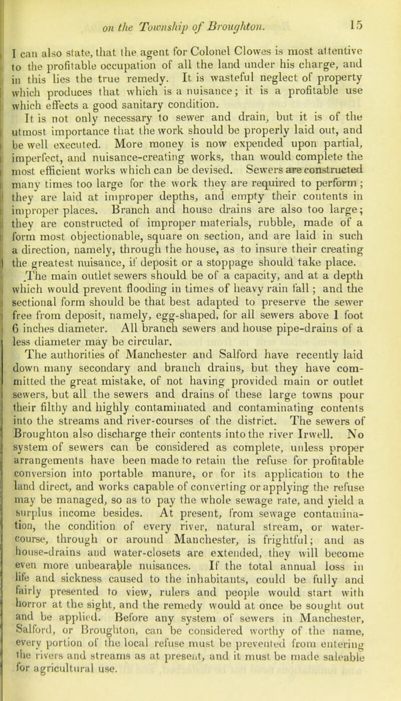 I can also state, that the agent for Colonel Clowes is most attentive to the profitable occupation of all the land under his charge, and in this lies the true remedy. It is wasteful neglect of property which produces that which is a nuisance; it is a profitable use which effects a good sanitary condition. It is not only necessary to sewer and drain, but it is of the utmost importance that the work should be properly laid out, and be well executed. More money is now expended upon partial, imperfect, and nuisance-creating works, than would complete tlie most efficient works which can be devised. Sewers are constructed many times too large for the work they are required to perform ; they are laid at improper depths, and empty their contents in improper places. Branch and house drains are also too large; they are constructed of improper materials, rubble, made of a form most objectionable, square on section, and are laid in such a direction, namely, through the house, as to insure their creating the greatest nuisance, if deposit or a stoppage should take place. /The main outlet sewers should be of a capacity, and at a depth which would prevent flooding in times of heavy rain fall; and the sectional form should be that best adapted to preserve the sewer free from deposit, namely, egg-shaped, for all sewers above I foot 6 inches diameter. All branch sewers and house pipe-drains of a less diameter may be circular. The authorities of Manchester and Salford have recently laid down many secondary and branch drains, but they have com- mitted the great mistake, of not having provided main or outlet sewers, but all the sewers and drains of these large towns pour their filthy and highly contaminated and contaminating contents into the streams and river-courses of the district. The sewers of Broughton also discharge their contents into the river Irwell. No system of sewers can be considered as complete, unless proper arrangements have been made to retain the refuse for profitable conversion into portable manure, or for its application to the land direct, and works capable of converting or applying the refuse may be managed, so as to pay the whole sewage rate, and yield a surplus income besides. At present, from sewage contamina- tion, the condition of every river, natural stream, or water- course, through or around Manchester, is frightful; and as house-drains and water-closets are extended, they will become even more uiibeara\)le nuisances. If the total annual loss in life and sickness caused to the inhabitants, could be fully and fairly presented to view, rulers and people would start with horror at the sight, and the remedy would at once be sought out and be applied. Before any system of sewers in Manchester, Salford, or Broughton, can be considered worthy of the name, every portion of the local refuse must be prevented from entering the rivers and streams as at preseiit, and it must be made saleable for agricultural use.