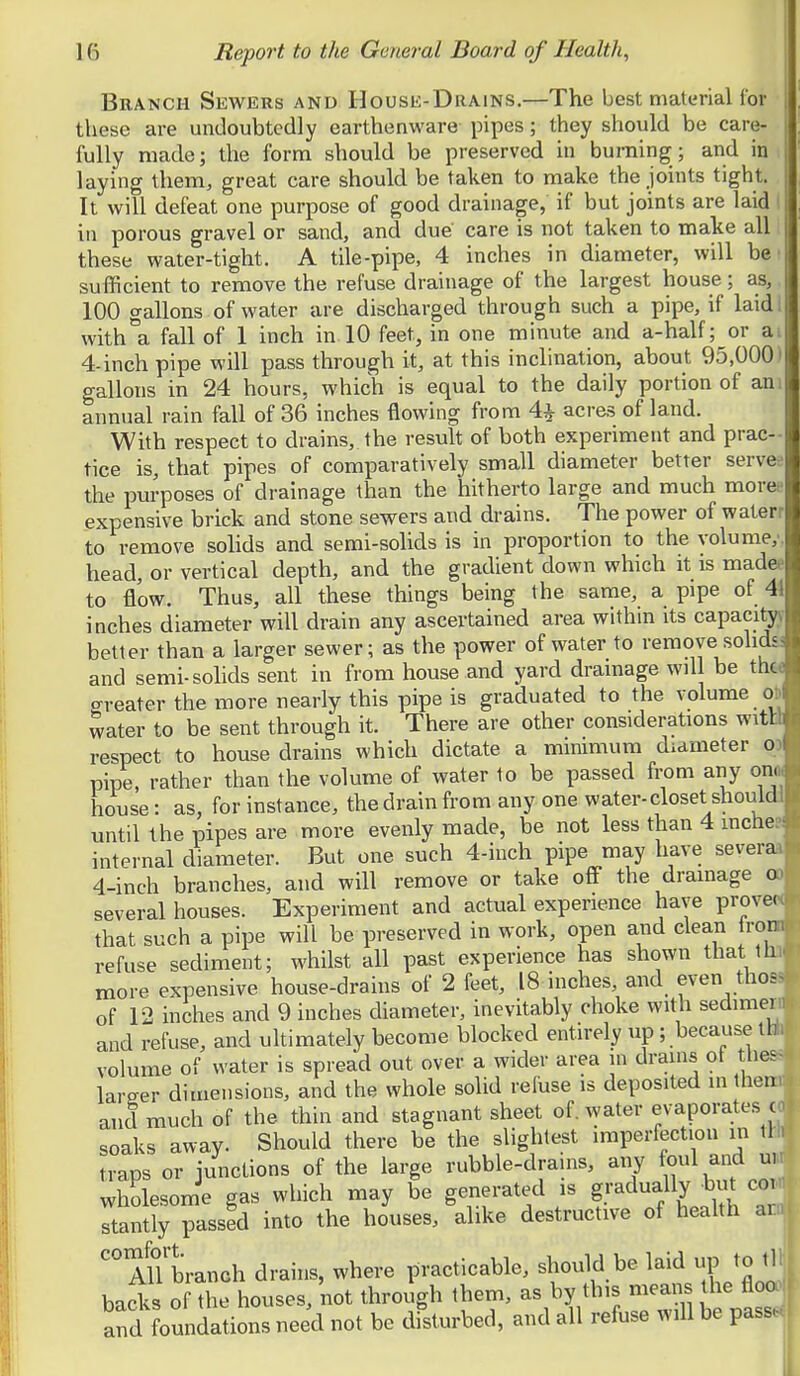 Branch Sewers and House-Drains.—The best material for these are undoubtedly earthenware pipes; they should be care- fully made; the form should be preserved in burning; and in laying them, great care should be taken to make the joints tight. It will defeat one purpose of good drainage, if but joints are laid I in porous gravel or sand, and due care is not taken to make all these water-tight. A tile-pipe, 4 inches in diameter, will be' sufficient to remove the refuse drainage of the largest house; as, 100 gallons of water are discharged through such a pipe, if laidl with a fall of 1 inch in 10 feet, in one minute and a-half; or ai 4-inch pipe will pass through it, at this inclination, about 95,0001 gallons in 24 hours, which is equal to the daily portion of am annual rain fall of 36 inches flowing from 4^ acres of land. With respect to drains, the result of both experiment and prac- tice is, that pipes of comparatively small diameter better servee the purposes of drainage than the hitherto large and much moree expensive brick and stone sewers and drains. The power of waterr to remove sohds and semi-solids is in proportion to the volume,', head, or vertical depth, and the gradient down which it is madee to flow. Thus, all these things being the same, a pipe of 41 inches diameter will drain any ascertained area within its capaci^ better than a larger sewer; as the power of water to remove solidsi and semi-sohds sent in from house and yard drainage will be the* greater the more nearly this pipe is graduated to the volume ob water to be sent through it. There are other considerations witH respect to house drains which dictate a minimum diameter o) pipe, rather than the volume of water to be passed from any onoj house: as, for instance, the drain from any one water-closet shouldJ until the pipes are more evenly made, be not less than 4 mche? internal diameter. But one such 4-inch pipe may have severaa 4-inch branches, and will remove or take off the drainage oo several houses. Experiment and actual experience have provecc that such a pipe will be preserved in work, open and clean ironi refuse sediment; whilst all past experience has shown that lh more expensive house-drains of 2 feet, 18 inches, and even thos« of 12 inches and 9 inches diameter, inevitably choke with sedimei > and refuse, and ultimately become blocked entirely up ; because tb; volume of water is spread out over a wider area in drains ot thes- lareer dimensions, and the whole solid reluse is deposited in them and much of the thin and stagnant sheet of. water evaporates i soaks away. Should there be the slightest imperfection in \U traps or junctions of the large rubble-drahis, any ^ul and um wholesome gas which may be generated is gradually but co stantiy passed into the houses, alike destructive of heaUh ai ^ '° AlTbranch drains, where practicable, should be laid up to tli backs of the houses, not through them, as by this means he floo and foundations need not be disturbed, and all refuse will be pass.