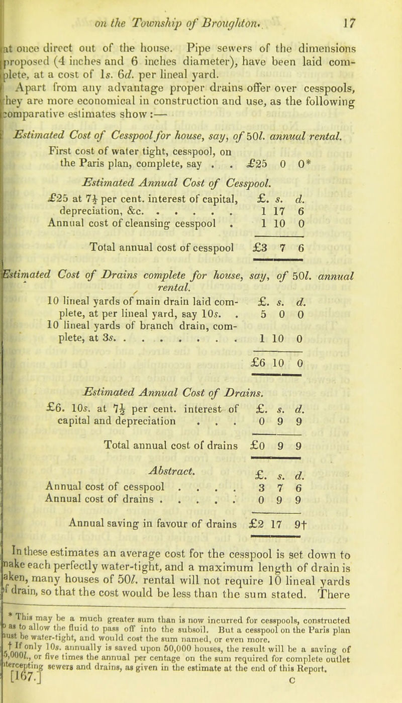 nice direct out of the house. Pipe sewers of the dimensions [imposed (4 inches and 6 inches diameter), have been laid com- ■ te, at a cost of Is. 6d. per hneal yard. Apart from any advantage proper drains offer over cesspools, III V are more economical in construction and use, as the following Dmparative estimates show :— Estimated Cost of Cesspool for house, say, of bOL annual rental. First cost of water tight, cesspool, on the Paris plan, complete, say . . £25 0 0* Estimated Annual Cost of Cesspool. £2b at 7^ per cent, interest of capital, £. s. d. depreciation, &c 1 17 6 Annual cost of cleansing cesspool . 1 10 0 Total annual cost of cesspool £3 7 6 E^fimated Cost of Drains complete for house, say, of 50/. annual ^ rental. 10 lineal yards of main drain laid com- £. s. d. plete, at per lineal yard, say 10^. . 5 0 0 10 lineal yards of branch drain, com- plete, at 3* 1 10 0 £6 10 0 Estimated Annual Cost of Drains. £6. 10s. at *\\ per cent, interest of £. s. d. capital and depreciation . 0 9 9 Total annual cost of drains £o 9 9 Abstract. £. s. d. Annual cost of cesspool .... 3 7 6 0 9 9 Annual saving in favour of drains £2 17 9t In these estimates an average cost for the cesspool is set down to nakc each perfectly water-tight, and a maximum length of drain is aken, many houses of 50/. rental will not require 10 Hneal yards ^1 drain, so that the cost would be less than the sum stated. There * This may be a much greater sum than is now incurred for cesspools, constructed > as to allow the fluid to pass off into the subsoil. But a cesspool on the Paris plan ist be water-tight, and would cost the sum named, or even more. 1 nnnT*'^ 'Os. annually is saved upon 60,000 houses, the result will be a saving of •VfOi., or five times the annual per centage on the sum required for complete outlet iterceptirig sewers and drains, as given in the estimate at the end of this Report. [167.] c