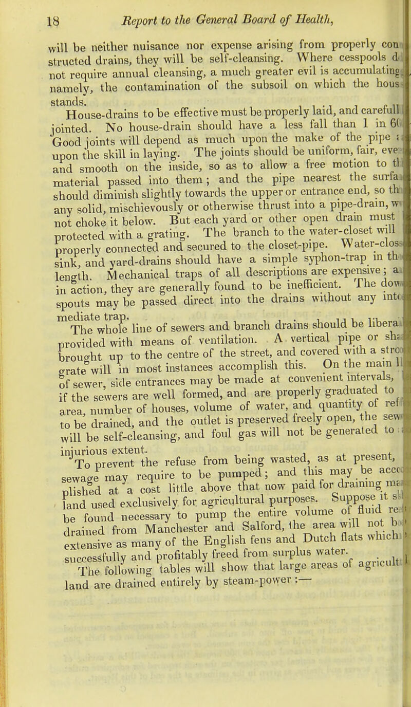 will be neither nuisance nor expense arising from properly com structed drains, they will be self-cleansing. Where cesspools d: not require annual cleansing, a much greater evil is accumulating; namely, the contamination of the subsoil on which the housi ^'^^House-drains to be effective must be properly laid, and carefullll jointed. No house-drain should have a less fall than 1 in 6Ci( Good joints will depend as much upon the make of the pipe si upon the skill in laying. The joints should be uniform, fair, evK- and smooth on the inside, so as to allow a free motion to tV material passed into them ; and the pipe nearest the surfaa should diminish slightly towards the upper or entrance end, so th i any solid, mischievously or otherwise thrust into a pipe-drain, wn not choke it below. But each yard or other open drain must protected with a grating. The branch to the water-closet will properly connected and secured to the closet-pipe. Water-clos> sink, and yard-drains should have a simple syphon-trap in tho length Mechanical traps of all descriptions are expensive; ai in action, they are generally found to be inefficient. The dow spouts may be passed direct into the drains without any mtc( The whX line of sewers and branch drains should be liberal provided with means of ventilation. A vertical pipe or sh.i broucrht up to the centre of the street, and covered with a stroo ffrate°will in most instances accomplish this. On the main 1 of sewer, side entrances may be made at convenient intervals, if the sewers are well formed, and are properly graduated to area number of houses, volume of water, and quantity of reil to be drained, and the outlet is preserved freely open, the sewv will be self-cleansing, and foul gas will not be generated to • iniurious extent. , To prevent the refuse from being wasted, as at Pfesent, sewace may require to be pumped; and this may be accc< pl7sh°ed at a cost little above that now paid for draimng m. ^ land used exclusively for agricultural purposes. Suppose it s be found necessary to pump the entire volume of fluid re drained from Manchester and Salford, the area will not b» elusive as many of the English fens and Dutch Hats whichi successfully and profitably freed from surplus water. The following tables will show that large areas of agncultt land are drained entirely by steam-power :—
