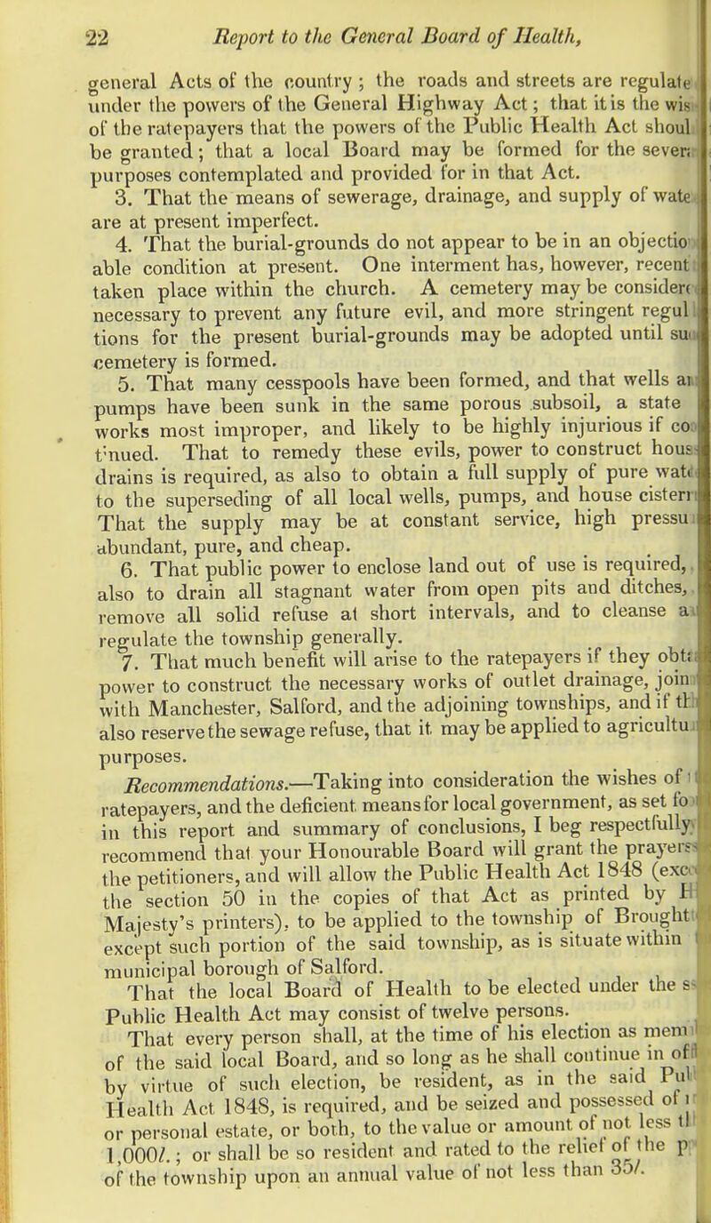 general Acts of the country ; the roads and streets are regulate under the powers of the General Highway Act; that it is the wisi of the ratepayers that the powers of the Public Heahh Act shouL be granted; that a local Board may be formed for the sevenr purposes contemplated and provided for in that Act. 3. That the means of sewerage, drainage, and supply of wate. are at present imperfect. 4. That the burial-grounds do not appear to be in an objectio able condition at present. One interment has, however, recentt taken place within the church. A cemetery may be considerc necessary to prevent any future evil, and more stringent regul tions for the present burial-grounds may be adopted until suu cemetery is formed. 5. That many cesspools have been formed, and that wells am pumps have been sunk in the same porous subsoil, a state works most improper, and likely to be highly injurious if coo t'nued. That to remedy these evils, power to construct hous drains is required, as also to obtain a full supply of pure wati to the superseding of all local wells, pumps, and house cist err That the supply may be at constant service, high pressui abundant, pure, and cheap. 6. That public power to enclose land out of use is required,, also to drain all stagnant water from open pits and ditches,, remove all solid refuse at short intervals, and to cleanse ai regulate the township generally. 7. That much benefit will arise to the ratepayers if they obt«; power to construct the necessary works of outlet drainage, joina with Manchester, Salford, and the adjoining townships, and if ill also reserve the sewage refuse, that it may be applied to agricultui purposes. Recommendations.—Taking into consideration the wishes of i ratepayers, and the deficient means for local government, as set foo in this report and summary of conclusions, I beg respectfullyy recommend that your Honourable Board will grant the prayers? the petitioners, and will allow the Public Health Act 1848 (exco the section 50 in the copies of that Act as printed by B Majesty's printers), to be applied to the township of Broughtt except such portion of the said township, as is situate withm  municipal borough of Salford. That the local Board of Health to be elected under the a Pubhc Health Act may consist of twelve persons. That every person shall, at the time of his election as memiT of the said local Board, and so long as he shall continue in offl by virtue of such election, be resident, as in the said Pull Health Act 1848, is required, and be seized and possessed of r or personal estate, or both, to the value or amount of not, less tH 1,000/.; or shall be so resident and rated to the rehet of the p;^ of the township upon an annual value of not less than 3o/.